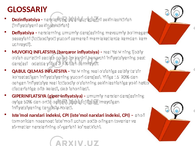 GLOSSARIY  Dezinflyatsiya - narxlarning o&#39;sish sur&#39;atlarini sekinlashtirish (inflyatsiyani sekinlashtirish)  Deflyatsiya - narxlarning umumiy darajasining mavsumiy bo&#39;lmagan pasayishi (iqtisodiyoti yuqori samarali mamlakatlarda kamdan-kam uchraydi).  MUVOFIQ INFLATSIYA (barqaror inflyatsiya) - real YaIMning ijobiy o&#39;sish sur&#39;atini saqlab qolish imkonini beruvchi inflyatsiyaning past darajasi - odatda yiliga 3-4% dan oshmaydi.  QABUL QILMAS INFLATSIYA - YaIMning real o&#39;sishiga salbiy ta&#39;sir ko&#39;rsatadigan inflyatsiyaning yuqori darajasi. Yiliga 15-20% dan oshgan inflyatsiya real iqtisodiy o&#39;sishning sekinlashishiga yoki hatto qisqarishiga olib keladi, deb ishoniladi.  GIPERINFLATSIYA (giper-inflyatsiya) - umumiy narxlar darajasining oyiga 50% dan ortiq oshishi. Qabul qilib bo&#39;lmaydigan inflyatsiyaning tanqidiy holati.  Iste’mol narxlari indeksi, CPI (iste’mol narxlari indeksi, CPI) – aholi tomonidan nosanoat iste’moli uchun sotib olingan tovarlar va xizmatlar narxlarining o‘zgarishi ko‘rsatkichi. 