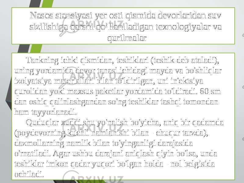 Nasos stansiyasi yer osti qismida devorlaridan suv sizilishiga qarshi qo’llaniladigan texnologiyalar va qurilmalar Tankning ichki qismidan, teshiklari (teshik deb ataladi), uning yordamida devor tanasi ichidagi mayda va bo&#39;shliqlar izolyatsiya materiallari bilan to&#39;ldirilgan, uni in&#39;ektsiya qurolidan yoki maxsus paketlar yordamida to&#39;ldiradi. 60 sm dan oshiq qalinlashgandan so&#39;ng teshiklar tashqi tomondan ham tayyorlanadi. Quduqlar xuddi shu yo&#39;nalish bo&#39;yicha, aniq bir qadamda (poydevorning kuchli namlanishi bilan - chuqur tarzda), dazmollarning namlik bilan to&#39;yinganligi darajasida o&#39;rnatiladi. Agar ushbu darajani aniqlash qiyin bo&#39;lsa, unda teshiklar imkon qadar yuqori bo&#39;lgan holda - nol belgisida ochiladi. 