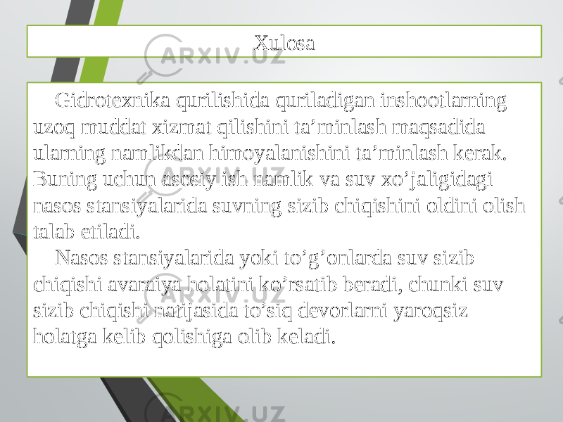 Xulosa Gidrotexnika qurilishida quriladigan inshootlarning uzoq muddat xizmat qilishini ta’minlash maqsadida ularning namlikdan himoyalanishini ta’minlash kerak. Buning uchun asosiy ish namlik va suv xo’jaligidagi nasos stansiyalarida suvning sizib chiqishini oldini olish talab etiladi. Nasos stansiyalarida yoki to’g’onlarda suv sizib chiqishi avaraiya holatini ko’rsatib beradi, chunki suv sizib chiqishi natijasida to’siq devorlarni yaroqsiz holatga kelib qolishiga olib keladi. 