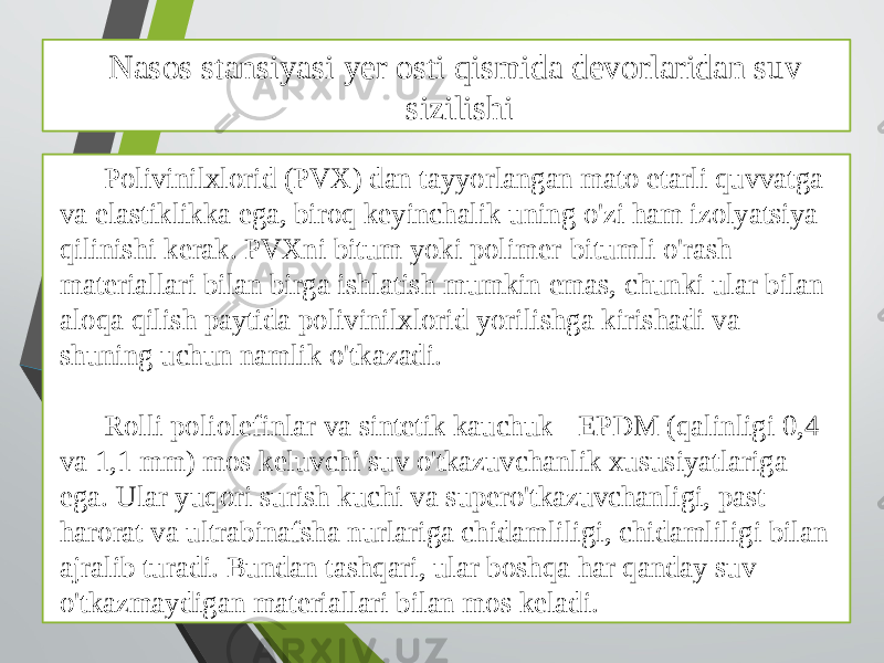 Nasos stansiyasi yer osti qismida devorlaridan suv sizilishi Polivinilxlorid (PVX) dan tayyorlangan mato etarli quvvatga va elastiklikka ega, biroq keyinchalik uning o&#39;zi ham izolyatsiya qilinishi kerak. PVXni bitum yoki polimer-bitumli o&#39;rash materiallari bilan birga ishlatish mumkin emas, chunki ular bilan aloqa qilish paytida polivinilxlorid yorilishga kirishadi va shuning uchun namlik o&#39;tkazadi. Rolli poliolefinlar va sintetik kauchuk - EPDM (qalinligi 0,4 va 1,1 mm) mos keluvchi suv o&#39;tkazuvchanlik xususiyatlariga ega. Ular yuqori surish kuchi va supero&#39;tkazuvchanligi, past harorat va ultrabinafsha nurlariga chidamliligi, chidamliligi bilan ajralib turadi. Bundan tashqari, ular boshqa har qanday suv o&#39;tkazmaydigan materiallari bilan mos keladi. 