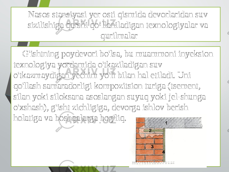 Nasos stansiyasi yer osti qismida devorlaridan suv sizilishiga qarshi qo’llaniladigan texnologiyalar va qurilmalar G&#39;ishtning poydevori bo&#39;lsa, bu muammoni inyeksion texnologiya yordamida o&#39;tkaziladigan suv o&#39;tkazmaydigan yechim yo&#39;li bilan hal etiladi. Uni qo&#39;llash samaradorligi kompozitsion turiga (tsement, silan yoki siloksana asoslangan suyuq yoki jel-shunga o&#39;xshash), g&#39;isht zichligiga, devorga ishlov berish holatiga va boshqalarga bog&#39;liq. 