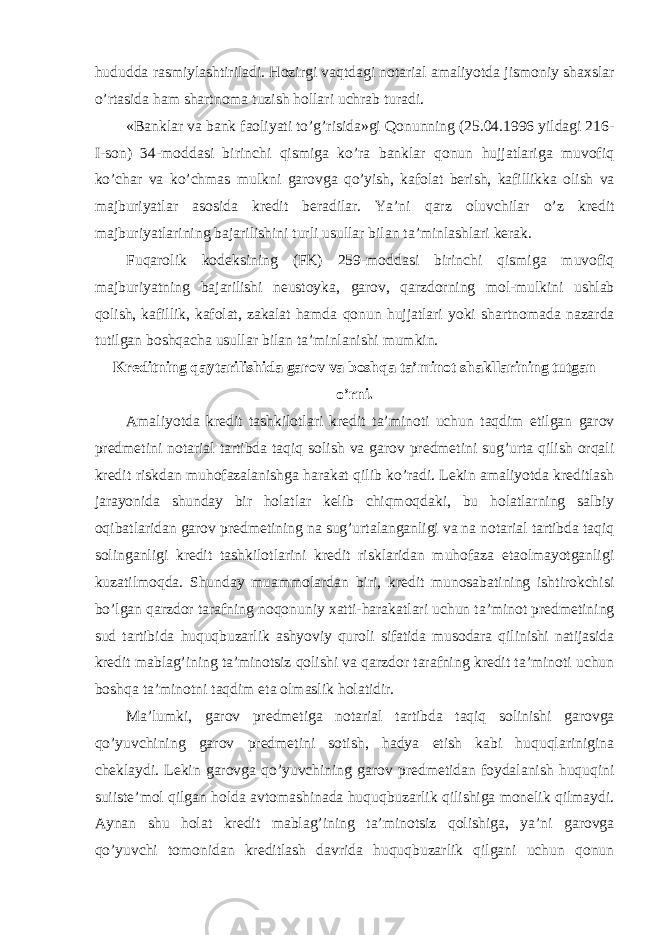 hududda rasmiylashtiriladi. Hozirgi vaqtdagi notarial amaliyotda jismoniy shaxslar o’rtasida ham shartnoma tuzish hollari uchrab turadi. «Banklar va bank faoliyati to’g’risida»gi Qonunning (25.04.1996 yildagi 216- I-son) 34-moddasi birinchi qismiga ko’ra banklar qonun hujjatlariga muvofiq ko’char va ko’chmas mulkni garovga qo’yish, kafolat berish, kafillikka olish va majburiyatlar asosida kredit beradilar. Ya’ni qarz oluvchilar o’z kredit majburiyatlarining bajarilishini turli usullar bilan ta’minlashlari kerak. Fuqarolik kodeksining (FK) 259-moddasi birinchi qismiga muvofiq majburiyatning bajarilishi neustoyka, garov, qarzdorning mol-mulkini ushlab qolish, kafillik, kafolat, zakalat hamda qonun hujjatlari yoki shartnomada nazarda tutilgan boshqacha usullar bilan ta’minlanishi mumkin. Kreditning qaytarilishida garov va boshqa ta’minot shakllarining tutgan o’rni. Amaliyotda kredit tashkilotlari kredit ta’minoti uchun taqdim etilgan garov predmetini notarial tartibda taqiq solish va garov predmetini sug’urta qilish orqali kredit riskdan muhofazalanishga harakat qilib ko’radi. Lekin amaliyotda kreditlash jarayonida shunday bir holatlar kelib chiqmoqdaki, bu holatlarning salbiy oqibatlaridan garov predmetining na sug’urtalanganligi va na notarial tartibda taqiq solinganligi kredit tashkilotlarini kredit risklaridan muhofaza etaolmayotganligi kuzatilmoqda. Shunday muammolardan biri, kredit munosabatining ishtirokchisi bo’lgan qarzdor tarafning noqonuniy xatti-harakatlari uchun ta’minot predmetining sud tartibida huquqbuzarlik ashyoviy quroli sifatida musodara qilinishi natijasida kredit mablag’ining ta’minotsiz qolishi va qarzdor tarafning kredit ta’minoti uchun boshqa ta’minotni taqdim eta olmaslik holatidir. Ma’lumki, garov predmetiga notarial tartibda taqiq solinishi garovga qo’yuvchining garov predmetini sotish, hadya etish kabi huquqlarinigina cheklaydi. Lekin garovga qo’yuvchining garov predmetidan foydalanish huquqini suiiste’mol qilgan holda avtomashinada huquqbuzarlik qilishiga monelik qilmaydi. Aynan shu holat kredit mablag’ining ta’minotsiz qolishiga, ya’ni garovga qo’yuvchi tomonidan kreditlash davrida huquqbuzarlik qilgani uchun qonun 