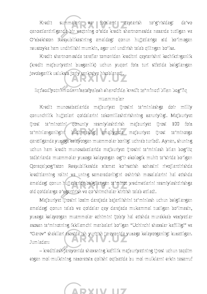 Kredit summalari va foizlarni qaytarish to’g’risidagi da’vo qanoatlantirilganda bir vaqtning o’zida kredit shartnomasida nazarda tutilgan va O’zbekiston Respublikasining amaldagi qonun hujjatlariga zid bo’lmagan neustoyka ham undirilishi mumkin, agar uni undirish talab qilingan bo’lsa. Kredit shartnomasida taraflar tomonidan kreditni qaytarishni kechiktirganlik (kredit majburiyatini buzganlik) uchun yuqori foiz turi sifatida belgilangan javobgarlik uzluksiz joriy sanktsiya hisoblanadi. Iqtisodiyotni modernizatsiyalash sharoitida kredit ta’minoti bilan bog’liq muammolar Kredit munosabatlarida majburiyat ijrosini ta’minlashga doir milliy qonunchilik hujjatlari qoidalarini takomillashtirishning zaruriyligi. Majburiyat ijrosi ta’minotini qonuniy rasmiylashtirish majburiyat ijrosi 100 foiz ta’minlanganligini bildirmasligi amaliyotda majburiyat ijrosi ta’minotga qaratilganda yuzaga kelayotgan muammolar borligi uchrab turibdi. Aynan, shuning uchun ham kredit munosabatlarida majburiyat ijrosini ta’minlash bilan bog’liq tadbirlarda muammolar yuzaga kelayotgan og’ir ekologik muhit ta’sirida bo’lgan Qoraqalpog’iston Respublikasida xizmat ko’rsatish sohasini rivojlantirishda kreditlarning rolini va uning samaradorligini oshirish masalalarini hal etishda amaldagi qonun hujjatlarida belgilangan ta’minot predmetlarini rasmiylashtirishga oid qoidalarga o’zgartirish va qo’shimchalar kiritish talab etiladi. Majburiyat ijrosini lozim darajada bajarilishini ta’minlash uchun belgilangan amaldagi qonun talab va qoidalar qay darajada mukammal tuzilgan bo’lmasin, yuzaga kelayotgan muammolar echimini ijobiy hal etishda murakkab vaziyatlar asosan ta’minotning ikkilamchi manbalari bo’lgan “Uchinchi shaxslar kafilligi” va “Garov” shakllari asosida ish yuritish jarayonida yuzaga kelayotganligi kuzatilgan. Jumladan: – kreditlash jarayonida shaxsning kafillik majburiyatining ijrosi uchun taqdim etgan mol-mulkining nazoratsiz qolishi oqibatida bu mol-mulklarni erkin tasarruf 