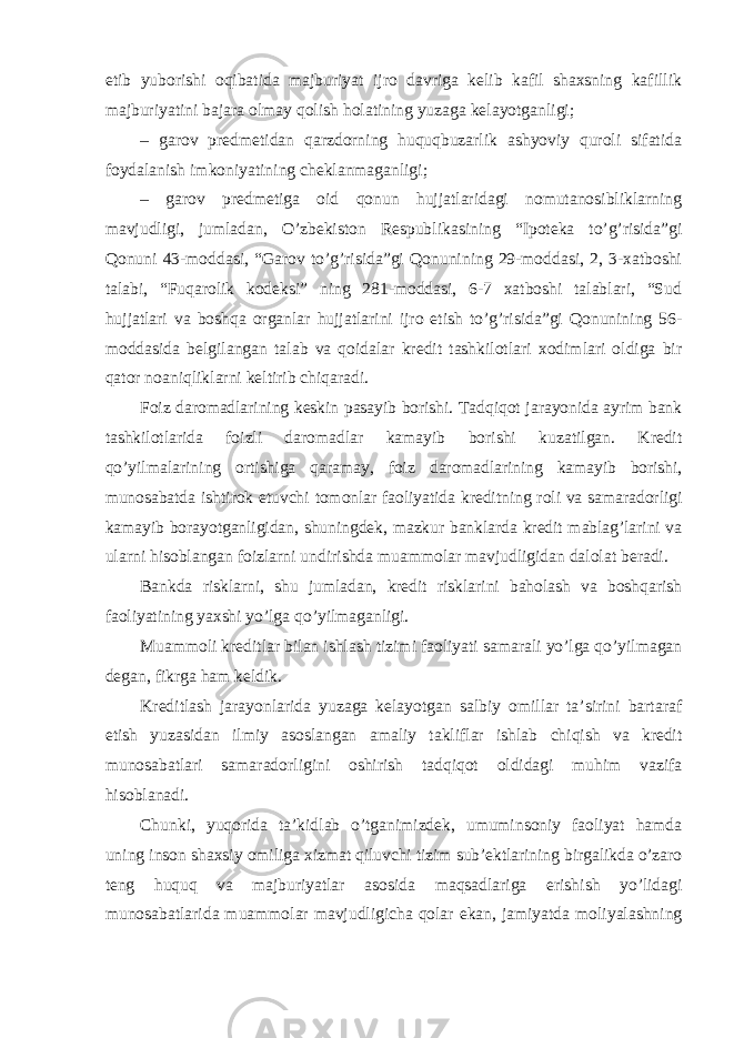 etib yuborishi oqibatida majburiyat ijro davriga kelib kafil shaxsning kafillik majburiyatini bajara olmay qolish holatining yuzaga kelayotganligi; – garov predmetidan qarzdorning huquqbuzarlik ashyoviy quroli sifatida foydalanish imkoniyatining cheklanmaganligi; – garov predmetiga oid qonun hujjatlaridagi nomutanosibliklarning mavjudligi, jumladan, O’zbekiston Respublikasining “Ipoteka to’g’risida”gi Qonuni 43-moddasi, “Garov to’g’risida”gi Qonunining 29-moddasi, 2, 3-xatboshi talabi, “Fuqarolik kodeksi” ning 281-moddasi, 6-7 xatboshi talablari, “Sud hujjatlari va boshqa organlar hujjatlarini ijro etish to’g’risida”gi Qonunining 56- moddasida belgilangan talab va qoidalar kredit tashkilotlari xodimlari oldiga bir qator noaniqliklarni keltirib chiqaradi. Foiz daromadlarining keskin pasayib borishi. Tadqiqot jarayonida ayrim bank tashkilotlarida foizli daromadlar kamayib borishi kuzatilgan. Kredit qo’yilmalarining ortishiga qaramay, foiz daromadlarining kamayib borishi, munosabatda ishtirok etuvchi tomonlar faoliyatida kreditning roli va samaradorligi kamayib borayotganligidan, shuningdek, mazkur banklarda kredit mablag’larini va ularni hisoblangan foizlarni undirishda muammolar mavjudligidan dalolat beradi. Bankda risklarni, shu jumladan, kredit risklarini baholash va boshqarish faoliyatining yaxshi yo’lga qo’yilmaganligi. Muammoli kreditlar bilan ishlash tizimi faoliyati samarali yo’lga qo’yilmagan degan, fikrga ham keldik. Kreditlash jarayonlarida yuzaga kelayotgan salbiy omillar ta’sirini bartaraf etish yuzasidan ilmiy asoslangan amaliy takliflar ishlab chiqish va kredit munosabatlari samaradorligini oshirish tadqiqot oldidagi muhim vazifa hisoblanadi. Chunki, yuqorida ta’kidlab o’tganimizdek, umuminsoniy faoliyat hamda uning inson shaxsiy omiliga xizmat qiluvchi tizim sub’ektlarining birgalikda o’zaro teng huquq va majburiyatlar asosida maqsadlariga erishish yo’lidagi munosabatlarida muammolar mavjudligicha qolar ekan, jamiyatda moliyalashning 