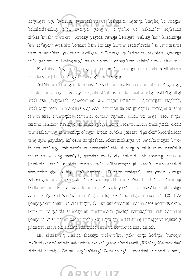 qo’yilgan uy, kvartira, avtomashina va boshqalar egasiga bog’liq bo’lmagan holatlarda-tabiiy ofat, avariya, yong’in, o’g’irlik va hokazolar oqibatida shikastlanishi mumkin. Bunday paytda qarzga berilgan mablag’larni kreditorga kim to’laydi? Ana shu boisdan ham bunday bitimni tasdiqlovchi har bir notarius qarz oluvchidan yuqorida aytilgan hujjatlarga qo’shimcha ravishda garovga qo’yilgan mol-mulkning sug’urta shartnomasi va sug’urta polisini ham talab qiladi. Kreditlashning ta’minlanganlik tamoyilini amalga oshirishda xodimlarda malaka va tajribalarining etishmasligi ham bor gap. Aslida ta’minlanganlik tamoyili kredit munosabatlarida muhim o’ringa ega, chunki, bu tamoyilning qay darajada sifatli va mukammal amalga oshirilganligi kreditlash jarayonida qarzdorning o’z majburiyatlarini bajarmagan taqdirda, kreditorga hech bir moneliksiz qarzdor ta’minoti ob’ektiga egalik huquqini olishni ta’minlashi, shuningdek, ta’minot ob’ekti qiymati kredit va unga hisoblangan ustama foizlarni qoplay olish imkoniyatini berishi lozim. Lekin amaliyotda kredit munosabatining ta’minotiga olingan kredit ob’ekti (asosan “Ipoteka” kreditlarida) ning ayni paytdagi bahosini aniqlashda, rekonstruktsiya va tugallanmagan bino- inshootlarni tugallash xarajatlari tannarxini chiqarishdagi xatolik va malakasizlik oqibatida va eng asosiysi, qarzdor moliyaviy holatini aniqlashning huquqiy jihatlarini tahlil etishda malakasizlik qilinayotganligi kredit munosabatlari samaradorligiga salbiy ta’sir etmoqda. Bundan tashqari, amaliyotda yuzaga kelayotgan muammolar shuni ko’rsatmoqdaki, majburiyat ijrosini ta’minotning ikkilamchi manba predmetlaridan biror-bir shakl yoki usullari asosida ta’minlashga doir rasmiylashtirish tadbirlarining amalga oshirilganligi, munosabat 100 foiz ijobiy yakunlanishi kafolatlangan, deb xulosa chiqarish uchun asos bo’lmas ekan. Banklar faoliyatida shunday bir muammolar yuzaga kelmoqdaki, ular echimini ijobiy hal etish uchun xodimlardan ko’rilayotgan masalaning huquqiy va iqtisodiy jihatlarini tahlil eta oladigan darajada bilim va ko’nikma talab etiladi. Bir shaxsning boshqa shaxsga mol-mulkni yoki unga bo’lgan huquqni majburiyatlarni ta’minlash uchun berishi garov hisoblanadi (FKning 264-moddasi birinchi qismi; «Garov to’g’risida»gi Qonunning 1 1-moddasi birinchi qismi). 