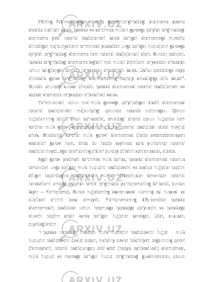 FKning 271-moddasiga muvofiq garov to’g’risidagi shartnoma yozma shaklda tuzilishi kerak. Ipoteka va ko’chmas mulkni garovga qo’yish to’g’risidagi shartnoma yoki notarial tasdiqlanishi kerak bo’lgan shartnomaga muvofiq olinadigan majburiyatlarni ta’minlash yuzasidan unga bo’lgan huquqlarni garovga qo’yish to’g’risidagi shartnoma ham notarial tasdiqlanishi shart. Bundan tashqari, ipoteka to’g’risidagi shartnoma tegishli mol-mulkli bitimlarni ro’yxatdan o’tkazish uchun belgilangan tartibda ro’yxatdan o’tkazilishi kerak. Ushbu qoidalarga rioya qilmaslik garov to’g’risidagi shartnomaning haqiqiy emasligiga olib keladi 2 . Bundan shunday xulosa chiqadi: ipoteka shartnomasi notarial tasdiqlanishi va kadastr xizmatida ro’yxatdan o’tkazilishi kerak. Ta’minlanishi uchun mol-mulk garovga qo’yiladigan kredit shartnomasi notarial tasdiqlanishi majburiyligi qonunda nazarda tutilmagan. Qonun hujjatlarining tahlili shuni ko’rsatdiki, amaldagi birorta qonun hujjatida ham ko’char mulk garovi shartnomasini majburiy notarial tasdiqlash talabi mavjud emas. Binobarin, ko’char mulk garovi shartnomasi (hatto avtomototransport vositalari garovi ham, biroq bu haqda keyinroq so’z yuritamiz) notarial tasdiqlanmaydi, agar taraflarning o’zlari bunday qilishni xohlamasalar, albatta. Agar garov predmeti ko’chmas mulk bo’lsa, ipoteka shartnomasi notarius tomonidan unga bo’lgan mulk huquqini tasdiqlovchi va boshqa hujjatlar taqdim etilgan taqdirdagina tasdiqlanishi mumkin (Notariuslar tomonidan notarial harakatlarni amalga oshirish tartibi to’g’risida yo’riqnomaning 37-bandi, bundan keyin – Yo’riqnoma). Bunda hujjatlarning kseronusxasi ularning asl nusxasi va dublikati o’rnini bosa olmaydi. Yo’riqnomaning 125-bandida ipoteka shartnomasini tasdiqlash uchun notariusga ipotekaga qo’yuvchi va ipotekaga oluvchi taqdim etishi kerak bo’lgan hujjatlar sanalgan. Ular, xususan, quyidagilardir: ■ ipoteka narsasiga nisbatan mulk huquqini tasdiqlovchi hujjat - mulk huquqini tasdiqlovchi davlat orderi , mahalliy davlat hokimiyati organining qarori ( farmoyishi ) notarial tasdiqlangan ; oldi - sotdi ( hadya , ayirboshlash ) shartnomasi , mulk huquqi va merosga bo ’ lgan huquq to ’ g ’ risidagi guvohnomalar , qonun 