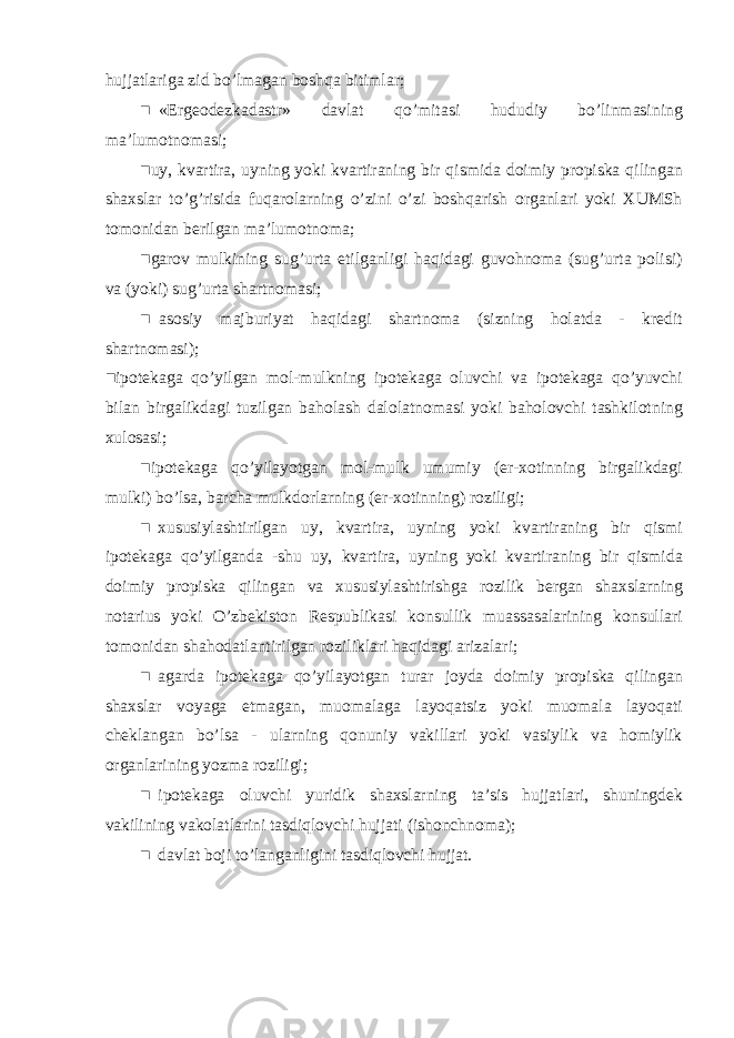 hujjatlariga zid bo ’ lmagan boshqa bitimlar ; ■ « Ergeodezkadastr » davlat qo ’ mitasi hududiy bo ’ linmasining ma ’ lumotnomasi ; ■ uy , kvartira , uyning yoki kvartiraning bir qismida doimiy propiska qilingan shaxslar to ’ g ’ risida fuqarolarning o ’ zini o ’ zi boshqarish organlari yoki XUMSh tomonidan berilgan ma ’ lumotnoma ; ■ garov mulkining sug ’ urta etilganligi haqidagi guvohnoma ( sug ’ urta polisi ) va ( yoki ) sug ’ urta shartnomasi ; ■ asosiy majburiyat haqidagi shartnoma ( sizning holatda - kredit shartnomasi ); ■ ipotekaga qo ’ yilgan mol - mulkning ipotekaga oluvchi va ipotekaga qo ’ yuvchi bilan birgalikdagi tuzilgan baholash dalolatnomasi yoki baholovchi tashkilotning xulosasi ; ■ ipotekaga qo ’ yilayotgan mol - mulk umumiy ( er - xotinning birgalikdagi mulki ) bo ’ lsa , barcha mulkdorlarning ( er - xotinning ) roziligi ; ■ xususiylashtirilgan uy , kvartira , uyning yoki kvartiraning bir qismi ipotekaga qo ’ yilganda - shu uy , kvartira , uyning yoki kvartiraning bir qismida doimiy propiska qilingan va xususiylashtirishga rozilik bergan shaxslarning notarius yoki O ’ zbekiston Respublikasi konsullik muassasalarining konsullari tomonidan shahodatlantirilgan roziliklari haqidagi arizalari ; ■ agarda ipotekaga qo ’ yilayotgan turar joyda doimiy propiska qilingan shaxslar voyaga etmagan , muomalaga layoqatsiz yoki muomala layoqati cheklangan bo ’ lsa - ularning qonuniy vakillari yoki vasiylik va homiylik organlarining yozma roziligi ; ■ ipotekaga oluvchi yuridik shaxslarning ta ’ sis hujjatlari , shuningdek vakilining vakolatlarini tasdiqlovchi hujjati ( ishonchnoma ); ■ davlat boji to ’ langanligini tasdiqlovchi hujjat . 