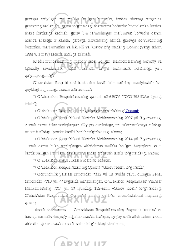 garovga qo’yilgan mol-mulkka bo’lgan huquqlar, boshqa shaxsga o’tganida garovning saqlanishi, garov to’g’risidagi shartnoma bo’yicha huquqlardan boshqa shaxs foydasiga kechish, garov b-n ta’minlangan majburiyat bo’yicha qarzni boshqa shaxsga o’tkazish, garovga oluvchining hamda garovga qo’yuvchining huquqlari, majburiyatlari va h.k. FK va “Garov to’g’risida”gi Qonuni (yangi tahriri 1998 y. 1 may) asosida tartibga solinadi. Kredit munosabatining huquqiy asosi bo’lgan shartnomalarning huquqiy va iqtisodiy savodxonlik nuqtai nazaridan to’g’ri tuzilmaslik holatlariga yo’l qo’yilayotganligi. O’zbekiston Respublikasi banklarida kredit ta’minotining rasmiylashtirilishi quyidagi hujjatlarga asosan olib boriladi: ■ O’zbekiston Respublikasining qonuni «GAROV TO’G’RISIDA» (yangi tahriri); ■ O’zbekiston Respublikasining «Ipoteka to’g’risida»gi Qonuni; ■ O’zbekiston Respublikasi Vazirlar Mahkamasining 2007 yil 3 yanvardagi 2-sonli qarori bilan tasdiqlangan «Uy-joy qurilishiga, uni rekonstruktsiya qilishga va sotib olishga ipoteka krediti berish to’g’risida»gi nizom; ■ O’zbekiston Respublikasi Vazirlar Mahkamasining 2014 yil 7 yanvardagi 1-sonli qarori bilan taqdiqlangan «Ko’chmas mulkka bo’lgan huquqlarni va u haqda tuzilgan bitimlarni davlat ro’yxatidan o’tkazish tartibi to’g’risida»gi nizom; ■ O’zbekiston Respublikasi Fuqarolik kodeksi; ■ O’zbekiston Respublikasining Qonuni “Garov reestri to’g’risida”; ■ Qonunchilik palatasi tomonidan 2013 yil 19 iyulda qabul qilingan Senat tomonidan 2013 yil 22 avgustda ma’qullangan, O’zbekiston Respublikasi Vazirlar Mahkamasining 2014 yil 12 iyundagi 155-sonli «Garov reestri to’g’risida»gi O’zbekiston Respublikasi Qonunini amalga oshirish chora-tadbirlari haqida»gi qarori; ■kredit shartnomasi — O’zbekiston Respublikasining Fuqarolik kodeksi va boshqa normativ-huquqiy hujjatlar asosida tuzilgan, uy-joy sotib olish uchun kredit ob’ektini garovi asosida kredit berish to’g’risidagi shartnoma; 