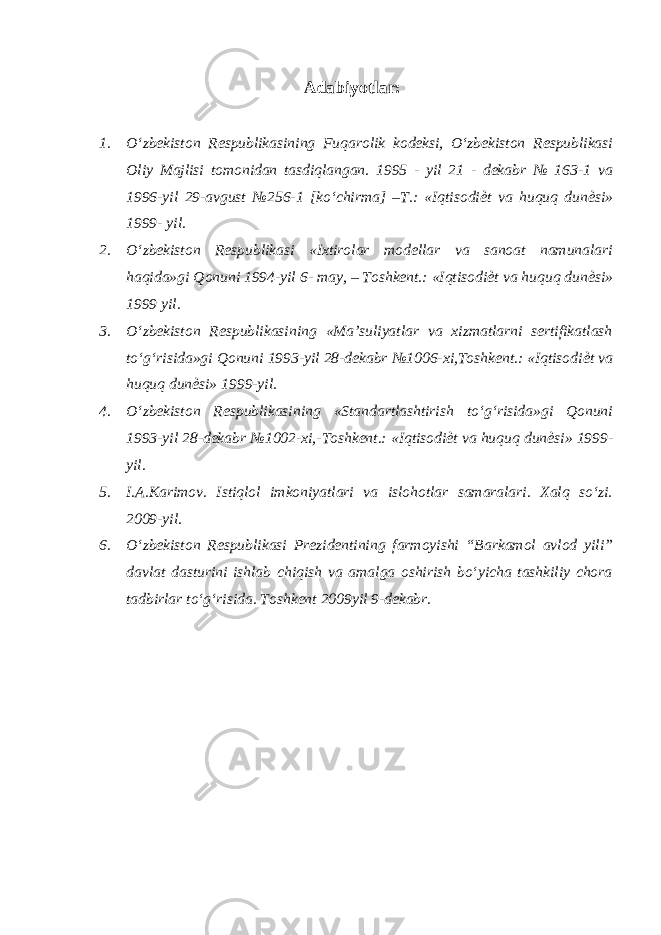 Adabiyotlar: 1. O‘zbekiston Respublikasining Fuqarolik kodeksi, O‘zbekiston Respublikasi Oliy Majlisi tomonidan tasdiqlangan. 1995 - yil 21 - dekabr № 163-1 va 1996-yil 29-avgust №256-1 [ko‘chirma] –T.: «Iqtisodi ѐ t va huquq dun ѐ si» 1999- yil. 2. O‘zbekiston Respublikasi «Ixtirolar modellar va sanoat namunalari haqida»gi Qonuni 1994-yil 6- may, – Toshkent.: «Iqtisodi ѐ t va huquq dun ѐ si» 1999 yil. 3. O‘zbekiston Respublikasining «Ma’suliyatlar va xizmatlarni sertifikatlash to‘g‘risida»gi Qonuni 1993-yil 28-dekabr №1006-xi,Toshkent.: «Iqtisodi ѐ t va huquq dun ѐ si» 1999-yil. 4. O‘zbekiston Respublikasining «Standartlashtirish to‘g‘risida»gi Qonuni 1993-yil 28-dekabr №1002-xi,-Toshkent.: «Iqtisodi ѐ t va huquq dun ѐ si» 1999- yil. 5. I.A.Karimov. Istiqlol imkoniyatlari va islohotlar samaralari. Xalq so‘zi. 2009-yil. 6. O‘zbekiston Respublikasi Prezidentining farmoyishi “Barkamol avlod yili” davlat dasturini ishlab chiqish va amalga oshirish bo‘yicha tashkiliy chora tadbirlar to‘g‘risida. Toshkent 2009yil 9-dekabr. 