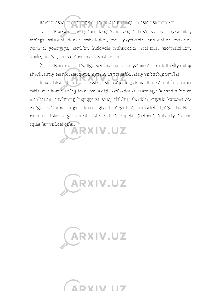 Barcha tashqi muhitning omillarini 2 ta guruhga birlashtirish mumkin. 1. Korxona faoliyatiga to‘g‘ridan to‘g‘ri ta’sir yetuvchi (qonunlar, tartibga soluvchi davlat tashkilotlari, mol yyyetkazib beruvchilar, material, qurilma, yenergiya, raqiblar, butlovchi mahsulotlar, mahsulot iste’molchilari, savdo, moliya, transport va boshqa vositachilar). 2. Korxona faoliyatiga yondoshma ta’sir yetuvchi - bu iqtisodiyotning ahvoli, ilmiy-texnik taraqqiyot, siyosiy, demografik, tabiiy va boshqa omillar. Innovatsion firmalarni boshqarish ko‘plab yelementlar o‘ramida amalga oshiriladi: bozor, uning holati va taklifi, aksiyadorlar, ularning dividend olishdan manfaatlari, davlatning huquqiy va soliq talablari, sheriklar, qaysiki korxona o‘z oldiga majburiyat olgan, texnologiyani o‘zgarishi, mahsulot sifatiga talablar, yollanma ishchilarga talabni o‘sib borishi, raqiblar faoliyati, iqtisodiy inqiroz oqibatlari va boshqalar. 