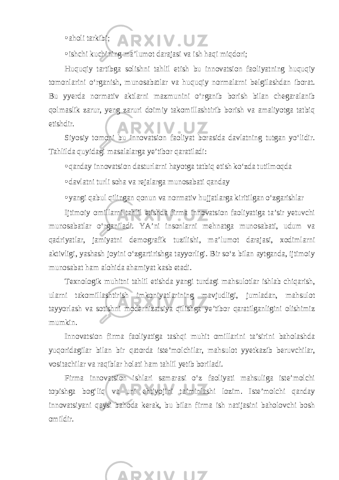 • aholi tarkibi; • ishchi kuchining ma’lumot darajasi va ish haqi miqdori; Huquqiy tartibga solishni tahlil etish bu innovatsion faoliyatning huquqiy tomonlarini o‘rganish, munosabatlar va huquqiy normalarni belgilashdan iborat. Bu yyerda normativ aktlarni mazmunini o‘rganib borish bilan chegaralanib qolmaslik zarur, yeng zaruri doimiy takomillashtirib borish va amaliyotga tatbiq etishdir. Siyosiy tomoni bu innovatsion faoliyat borasida davlatning tutgan yo‘lidir. Tahlilda quyidagi masalalarga ye’tibor qaratiladi: • qanday innovatsion dasturlarni hayotga tatbiq etish ko‘zda tutilmoqda • davlatni turli soha va rejalarga munosabati qanday • yangi qabul qilingan qonun va normativ hujjatlarga kiritilgan o‘zgarishlar Ijtimoiy omillarni tahlil etishda firma innovatsion faoliyatiga ta’sir yetuvchi munosabatlar o‘rganiladi. YA’ni insonlarni mehnatga munosabati, udum va qadriyatlar, jamiyatni demografik tuzilishi, ma’lumot darajasi, xodimlarni aktivligi, yashash joyini o‘zgartirishga tayyorligi. Bir so‘z bilan aytganda, ijtimoiy munosabat ham alohida ahamiyat kasb etadi. Texnologik muhitni tahlil etishda yangi turdagi mahsulotlar ishlab chiqarish, ularni takomillashtirish imkoniyatlarining mavjudligi, jumladan, mahsulot tayyorlash va sotishni modernizatsiya qilishga ye’tibor qaratilganligini olishimiz mumkin. Innovatsion firma faoliyatiga tashqi muhit omillarini ta’sirini baholashda yuqoridagilar bilan bir qatorda iste’molchilar, mahsulot yyetkazib beruvchilar, vositachilar va raqiblar holati ham tahlil yetib boriladi. Firma innovatsion ishlari samarasi o‘z faoliyati mahsuliga iste’molchi topishga bog‘liq va uni ehtiyojini ta’minlashi lozim. Iste’molchi qanday innovatsiyani qaysi bahoda kerak, bu bilan firma ish natijasini baholovchi bosh omildir. 