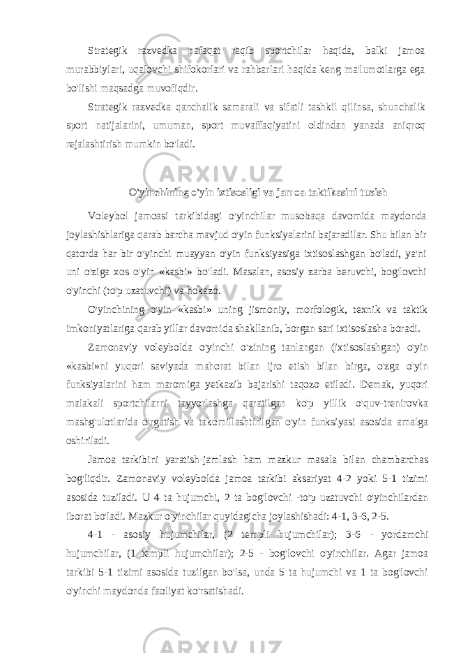 Strategik razvedka nafaqat raqib sportchilar haqida, balki jamoa murabbiylari, uqalovchi shifokorlari va rahbarlari haqida keng ma&#39;lumotlarga ega bo&#39;lishi maqsadga muvofiqdir. Strategik razvedka qanchalik samarali va sifatli tashkil qilinsa, shunchalik sport natijalarini, umuman, sport muvaffaqiyatini oldindan yanada aniqroq rejalashtirish mumkin bo&#39;ladi. O&#39;yinchining o&#39;yin ixtisosligi va jamoa taktikasini tuzish Voleybol jamoasi tarkibidagi o&#39;yinchilar musobaqa davomida maydonda joylashishlariga qarab barcha mavjud o&#39;yin funksiyalarini bajaradilar. Shu bilan bir qatorda har bir o&#39;yinchi muayyan o&#39;yin funksiyasiga ixtisoslashgan bo&#39;ladi, ya&#39;ni uni o&#39;ziga xos o&#39;yin «kasbi» bo&#39;ladi. Masalan, asosiy zarba beruvchi, bog&#39;lovchi o&#39;yinchi (to&#39;p uzatuvchi) va hokazo. O&#39;yinchining o&#39;yin «kasbi» uning jismoniy, morfologik, texnik va taktik imkoniyatlariga qarab yillar davomida shakllanib, borgan sari ixtisoslasha boradi. Zamonaviy voleybolda o&#39;yinchi o&#39;zining tanlangan (ixtisos lashgan) o&#39;yin «kasbi»ni yuqori saviyada mahorat bilan ijro etish bilan birga, o&#39;zga o&#39;yin funksiyalarini ham maromiga yetkazib bajarishi taqozo etiladi. Demak, yuqori malakali sportchilarni tayyorlashga qaratilgan ko&#39;p yillik o&#39;quv-trenirovka mashg&#39;ulotlarida o&#39;rgatish va takomillashtirilgan o&#39;yin funksiyasi asosida amalga oshiriladi. Jamoa tarkibini yaratish-jamlash ham mazkur masala bilan chambarchas bog&#39;liqdir. Zamonaviy voleybolda jamoa tarkibi aksariyat 4-2 yoki 5-1 tizimi asosida tuziladi. U 4 ta hujumchi, 2 ta bog&#39;lovchi -to&#39;p uzatuvchi o&#39;yinchilardan iborat bo&#39;ladi. Mazkur o&#39;yinchilar quyidagicha joylashishadi: 4-1, 3-6, 2-5. 4-1 - asosiy hujumchilar, (2 templi hujumchilar); 3-6 - yordamchi hujumchilar, (1 templi hujumchilar); 2-5 - bog&#39;lovchi o&#39;yinchilar. Agar jamoa tarkibi 5-1 tizimi asosida tuzilgan bo&#39;lsa, unda 5 ta hujumchi va 1 ta bog&#39;lovchi o&#39;yinchi maydonda faoliyat ko&#39;rsatishadi. 