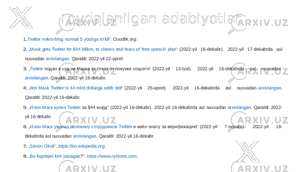 Foydalanilgan adabiyotlar: 1.   „Twitter mikro -blog xizmati 5 yoshga to&#39;ldi “ .  Ozodlik.org . 2. ↑   „Musk gets Twitter for $44 billion, to cheers and fears of &#39;free speech&#39; plan“  (2022-yil 16-dekabr). 2022-yil 17-dekabrda asl nusxadan  arxivlangan . Qaraldi: 2022-yil 22-aprel. 3. ↑   „Twitter подал в суд на Маска за отказ от покупки соцсети“  (2022-yil 13-iyul). 2022-yil 16-dekabrda asl nusxadan  arxivlangan . Qaraldi: 2022-yil 16-dekabr. 4. ↑   „ Ilon Mask Twitter’ni 44 mlrd dollarga sotib oldi “  (2022-yil 26-aprel). 2022-yil 16-dekabrda asl nusxadan  arxivlangan . Qaraldi: 2022-yil 16-dekabr. 5. ↑   „ Илон Маск купил Twitter за $44 млрд“  (2022-yil 16-dekabr). 2022-yil 16-dekabrda asl nusxadan  arxivlangan . Qaraldi: 2022- yil 16-dekabr. 6. ↑   „ Илон Маск уволил половину сотрудников Twitter и ввёл плату за верификацию“  (2022-yil 7-noyabr). 2022-yil 16- dekabrda asl nusxadan  arxivlangan . Qaraldi: 2022-yil 16-dekabr. 7. ↑   „Simon Oksli “ .  https://en.wikipedia.org . 8. ↑   „Bu logotipni kim yasagan ?“ .  https://www.nytimes.com . 