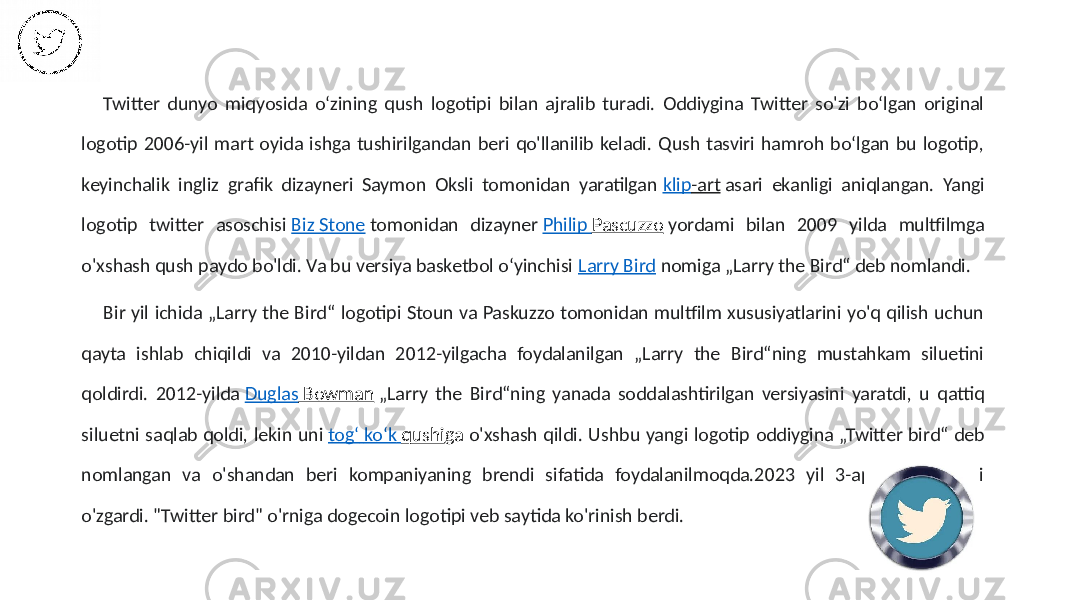  Twitter dunyo miqyosida oʻzining qush logotipi bilan ajralib turadi. Oddiygina Twitter so&#39;zi boʻlgan original logotip 2006-yil mart oyida ishga tushirilgandan beri qo&#39;llanilib keladi. Qush tasviri hamroh boʻlgan bu logotip, keyinchalik ingliz grafik dizayneri Saymon Oksli tomonidan yaratilgan klip -art asari ekanligi aniqlangan. Yangi logotip twitter asoschisi Biz Stone tomonidan dizayner Philip Pascuzzo yordami bilan 2009 yilda multfilmga o&#39;xshash qush paydo bo&#39;ldi. Va bu versiya basketbol oʻyinchisi Larry Bird nomiga „Larry the Bird“ deb nomlandi. Bir yil ichida „Larry the Bird“ logotipi Stoun va Paskuzzo tomonidan multfilm xususiyatlarini yo&#39;q qilish uchun qayta ishlab chiqildi va 2010-yildan 2012-yilgacha foydalanilgan „Larry the Bird“ning mustahkam siluetini qoldirdi. 2012-yilda Duglas Bowman „Larry the Bird“ning yanada soddalashtirilgan versiyasini yaratdi, u qattiq siluetni saqlab qoldi, lekin uni togʻ koʻk qushi ga o&#39;xshash qildi. Ushbu yangi logotip oddiygina „Twitter bird“ deb nomlangan va o&#39;shandan beri kompaniyaning brendi sifatida foydalanilmoqda.2023 yil 3-aprelda logotipi o&#39;zgardi. &#34;Twitter bird&#34; o&#39;rniga dogecoin logotipi veb saytida ko&#39;rinish berdi. 