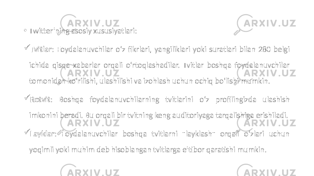 • Twitter’ning asosiy xususiyatlari:  Tvitlar : Foydalanuvchilar o‘z fikrlari, yangiliklari yoki suratlari bilan 280 belgi ichida qisqa xabarlar orqali o‘rtoqlashadilar. Tvitlar boshqa foydalanuvchilar tomonidan ko‘rilishi, ulashilishi va izohlash uchun ochiq bo‘lishi mumkin.  Retvit : Boshqa foydalanuvchilarning tvitlarini o‘z profilingizda ulashish imkonini beradi. Bu orqali bir tvitning keng auditoriyaga tarqalishiga erishiladi.  Layklar : Foydalanuvchilar boshqa tvitlarni &#34;layklash&#34; orqali o‘zlari uchun yoqimli yoki muhim deb hisoblangan tvitlarga e’tibor qaratishi mumkin. 