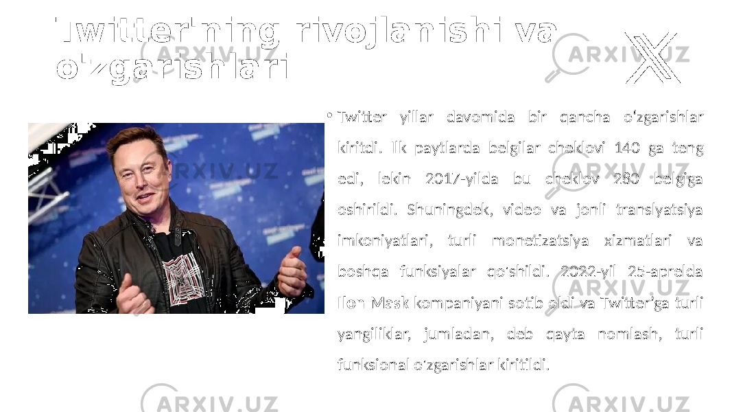 Twitter&#39;ning rivojlanishi va o&#39;zgarishlari • Twitter yillar davomida bir qancha o‘zgarishlar kiritdi. Ilk paytlarda belgilar cheklovi 140 ga teng edi, lekin 2017-yilda bu cheklov 280 belgiga oshirildi. Shuningdek, video va jonli translyatsiya imkoniyatlari, turli monetizatsiya xizmatlari va boshqa funksiyalar qo&#39;shildi. 2022-yil 25-aprelda Ilon Mask kompaniyani sotib oldi va Twitter’ga turli yangiliklar, jumladan, deb qayta nomlash, turli funksional o&#39;zgarishlar kiritildi. 