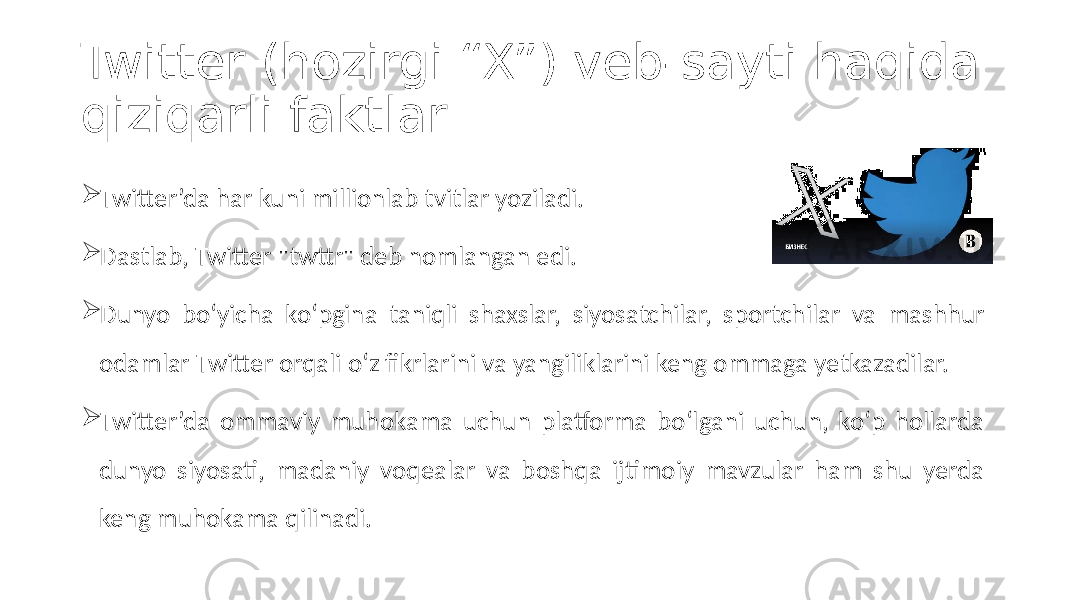 Twitter (hozirgi “X”) veb-sayti haqida qiziqarli faktlar  Twitter’da har kuni millionlab tvitlar yoziladi.  Dastlab, Twitter &#34;twttr&#34; deb nomlangan edi.  Dunyo bo‘yicha ko‘pgina taniqli shaxslar, siyosatchilar, sportchilar va mashhur odamlar Twitter orqali o‘z fikrlarini va yangiliklarini keng ommaga yetkazadilar.  Twitter’da ommaviy muhokama uchun platforma bo‘lgani uchun, ko‘p hollarda dunyo siyosati, madaniy voqealar va boshqa ijtimoiy mavzular ham shu yerda keng muhokama qilinadi. 