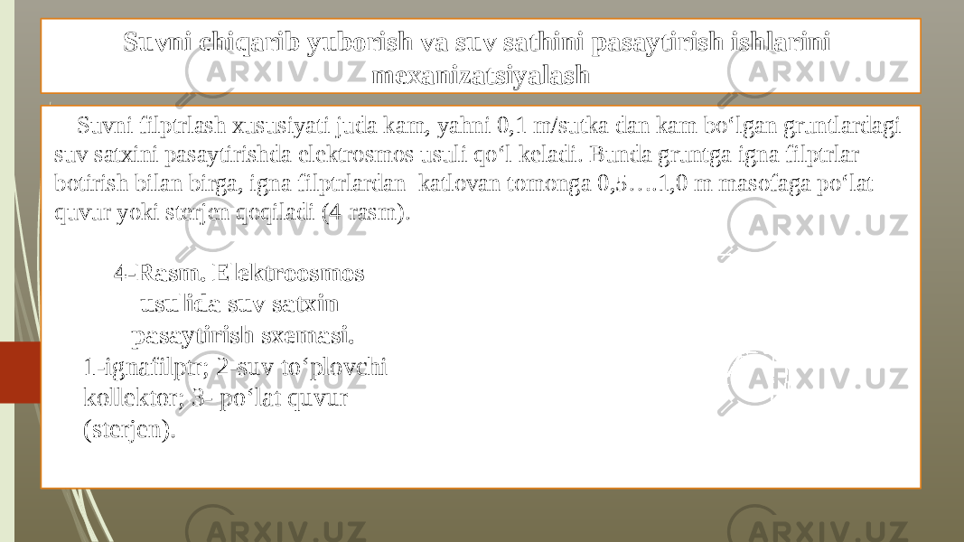 Suvni chiqarib yuborish va suv sathini pasaytirish ishlarini mexanizatsiyalash Suvni filptrlash xususiyati juda kam, yahni 0,1 m/sutka dan kam bo‘lgan gruntlardagi suv satxini pasaytirishda elektrosmos usuli qo‘l keladi. Bunda gruntga igna filptrlar botirish bilan birga, igna filptrlardan katlovan tomonga 0,5….1,0 m masofaga po‘lat quvur yoki sterjen qoqiladi (4-rasm). 4-Rasm. Elektroosmos usulida suv satxin pasaytirish sxemasi. 1-ignafilptr; 2-suv to‘plovchi kollektor; 3- po‘lat quvur (sterjen). 