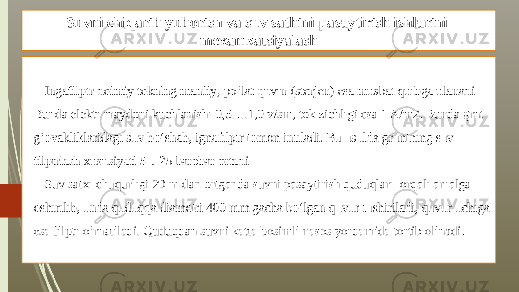 Suvni chiqarib yuborish va suv sathini pasaytirish ishlarini mexanizatsiyalash Ingafilptr doimiy tokning manfiy; po‘lat quvur (sterjen) esa musbat qutbga ulanadi. Bunda elektr maydoni kuchlanishi 0,5….1,0 v/sm, tok zichligi esa 1 A/m2. Bunda grnt g‘ovakliklaridagi suv bo‘shab, ignafilptr tomon intiladi. Bu usulda gruntning suv filptrlash xususiyati 5…25 barobar ortadi. Suv satxi chuqurligi 20 m dan ortganda suvni pasaytirish quduqlari orqali amalga oshirilib, unda quduqqa diametri 400 mm gacha bo‘lgan quvur tushiriladi, quvur uchiga esa filptr o‘rnatiladi. Quduqdan suvni katta bosimli nasos yordamida tortib olinadi. 