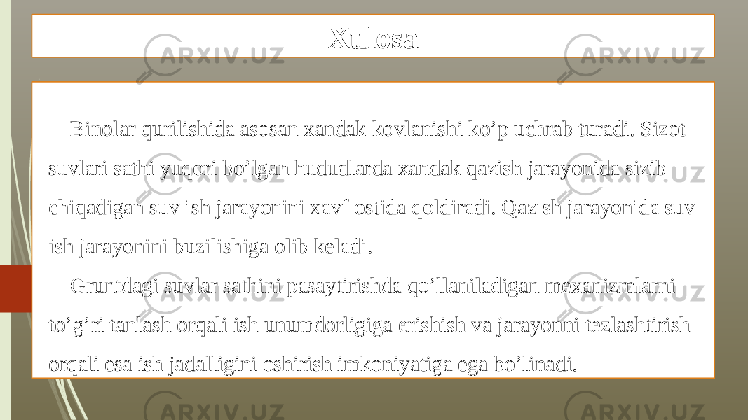 Xulosa Binolar qurilishida asosan xandak kovlanishi ko’p uchrab turadi. Sizot suvlari sathi yuqori bo’lgan hududlarda xandak qazish jarayonida sizib chiqadigan suv ish jarayonini xavf ostida qoldiradi. Qazish jarayonida suv ish jarayonini buzilishiga olib keladi. Gruntdagi suvlar sathini pasaytirishda qo’llaniladigan mexanizmlarni to’g’ri tanlash orqali ish unumdorligiga erishish va jarayonni tezlashtirish orqali esa ish jadalligini oshirish imkoniyatiga ega bo’linadi. 