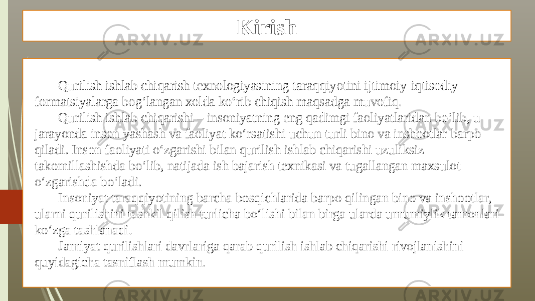 Kirish Qurilish ishlab chiqarish texnologiyasining taraqqiyotini ijtimoiy-iqtisodiy formatsiyalarga bog‘langan xolda ko‘rib chiqish maqsadga muvofiq. Qurilish ishlab chiqarishi – insoniyatning eng qadimgi faoliyatlaridan bo‘lib, u jarayonda inson yashash va faoliyat ko‘rsatishi uchun turli bino va inshootlar barpo qiladi. Inson faoliyati o‘zgarishi bilan qurilish ishlab chiqarishi uzuliksiz takomillashishda bo‘lib, natijada ish bajarish texnikasi va tugallangan maxsulot o‘zgarishda bo‘ladi. Insoniyat taraqqiyotining barcha bosqichlarida barpo qilingan bino va inshootlar, ularni qurilishini tashkil qilish turlicha bo‘lishi bilan birga ularda umumiylik tamonlari ko‘zga tashlanadi. Jamiyat qurilishlari davrlariga qarab qurilish ishlab chiqarishi rivojlanishini quyidagicha tasniflash mumkin. 