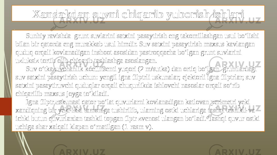 Xandakdan suvni chiqarib yuborish ishlari Sunhiy ravishda grunt suvlarini satxini pasaytirish eng takomillashgan usul bo‘lishi bilan bir qatorda eng murakkab usul himdir. Suv satxini pasaytirish maxsus kavlangan quduq orqali kovlanadigan inshoot asosidan pastroqqacha bo‘lgan grunt suvlarini uzluksiz tortib olib chiqarib tashlashga asoslangan. Suv o‘tkazuvchanlik koeffitsenti yuqori (2 m/sutka) dan ortiq bo‘lgan gruntlardagi suv satxini pasaytirish uchun: yengil igna filptrli uskunalar; ejektorli igna filptrlar; suv satxini pasaytiruvchi quduqlar orqali chuqurlikda ishlovchi nasoslar orqali so‘rib chiqarilib maxsus joyga to‘kiladi. Igna filptr uskunasi qator po‘lat quvurlarni kovlanadigan katlovan perimetri yeki xandiqning bir yeki ikki tamoniga tushirilib, ularning ostki uchlariga tashqi teshikli va ichki butun quvurlardan tashkil topgan flptr zvenosi ulangan bo‘ladi. Tashqi quvur ostki uchiga shar xalqali klapan o‘rnatilgan (1-rasm v). 