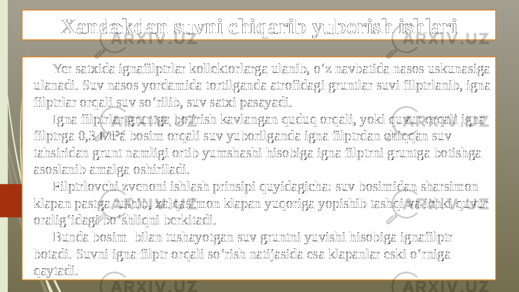 Xandakdan suvni chiqarib yuborish ishlari Yer satxida ignafilptrlar kollektorlarga ulanib, o‘z navbatida nasos uskunasiga ulanadi. Suv nasos yordamida tortilganda atrofidagi gruntlar suvi filptrlanib, igna filptrlar orqali suv so‘rilib, suv satxi pasayadi. Igna filptrlar gruntga botirish kavlangan quduq orqali, yoki quvur orqali igna filptrga 0,3 MPa bosim orqali suv yuborilganda igna filptrdan chiqqan suv tahsiridan grunt namligi ortib yumshashi hisobiga igna filptrni gruntga botishga asoslanib amalga oshiriladi. Filptrlovchi zvenoni ishlash prinsipi quyidagicha: suv bosimidan sharsimon klapan pastga tushib, xalqasimon klapan yuqoriga yopishib tashqi va ichki quvur oralig‘idagi bo‘shliqni berkitadi. Bunda bosim bilan tushayotgan suv gruntni yuvishi hisobiga ignafilptr botadi. Suvni igna filptr orqali so‘rish natijasida esa klapanlar eski o‘rniga qaytadi. 