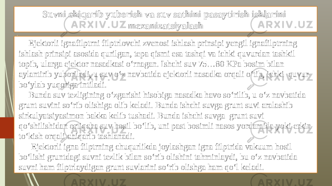 Suvni chiqarib yuborish va suv sathini pasaytirish ishlarini mexanizatsiyalash Ejektorli ignafilptrni filptrlovchi zvenosi ishlash prinsipi yengil ignafilptrning ishlash prinsipi asosida qurilgan, tepa qismi esa tashqi va ichki quvurdan tashkil topib, ularga ejektor nasadkasi o‘rnagan. Ishchi suv 75…80 KPa bosim bilan aylantirib yuboriladi, u suv o‘z navbatida ejektorli nasadka orqali o‘tib, ichki quvur bo‘ylab yuqoriga intiladi. Bunda suv tezligining o‘zgarishi hisobiga nasadka havo so‘rilib, u o‘z navbatida grunt suvini so‘rib olishiga olib keladi. Bunda ishchi suvga grunt suvi aralashib sirkulyatsiyasimon bakka kelib tushadi. Bunda ishchi suvga grunt suvi qo‘shilishidan ortiqcha suv hosil bo‘lib, uni past bosimli nasos yordamida yoki erkin to‘kish orqali chiqarib tashlanadi. Ejektorli igna filptrning chuqurlikda joylashgan igna filptrida vakuum hosil bo‘lishi gruntdagi suvni tezlik bilan so‘rib olishini tahminlaydi, bu o‘z navbatida suvni ham filptrlaydigan grunt suvlarini so‘rib olishga ham qo‘l keladi. 