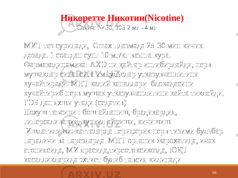 16Никоретте Никотин(Nicotine) Сақич: № 30, 105 2 мг - 4 мг МИТ тез сурилади, Cmax плазмада 25-30 мин кичик дозада. 1 соатдан сунг 10 мг/кг вазнга кура. Фармакодинамика: АХЭ ни қайтар ингибирлайди, нерв мушаклар синапсига импульслар утказувчанлигини кучайтиради. МНТ калий каналлари блокадасини кучайтириб нерв мушак утказувчанлигини кайта тиклайди. ГЭБ дан яхши утади (седатив) Нохуш таъсири : бош айланиш, брадикардия, гиперсаливация, кунгил айниши, кичишиш Ишлатилиши: катталарда периферик нерв тизими бульбар параличи ва парезларда МНТ органик жарохатида, ичак атониясида, МИ ярасида,тиреотоксикозда, ЮҚТ касалликларида эхтиет булиб тавсия килинади  