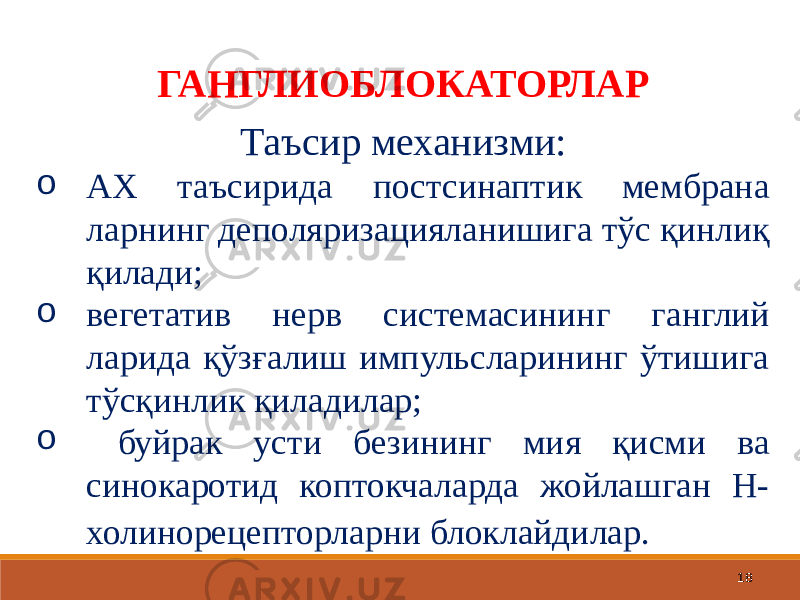 18ГАНГЛИОБЛОКАТОРЛАР Таъсир механизми: o АХ таъсирида постсинаптик мембрана ларнинг деполяризацияланишига тўс қинлиқ қилади; o вегетатив нерв системасининг ганглий ларида қўзғалиш импульсларининг ўтишига тўсқинлик қиладилар; o буйрак усти безининг мия қисми ва синокаротид коптокчаларда жойлашган Н- холинорецепторларни блоклайдилар. 