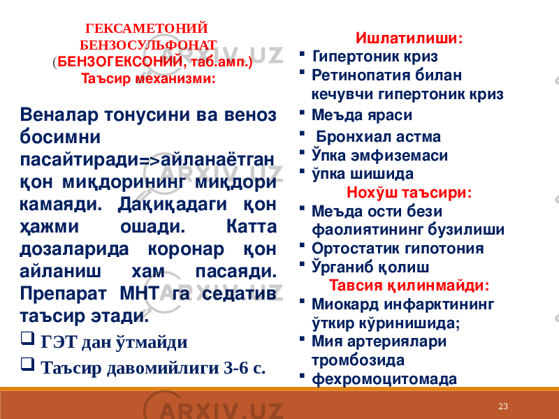 23ГЕКСАМЕТОНИЙ БЕНЗОСУЛЬФОНАТ ( БЕНЗОГЕКСОНИЙ, таб.амп.) Таъсир механизми: Веналар тонусини ва веноз босимни пасайтиради=>айланаётган қон миқдорининг миқдори камаяди. Дақиқадаги қон ҳажми ошади. Катта дозаларида коронар қон айланиш хам пасаяди. Препарат МНТ га седатив таъсир этади.  ГЭТ дан ўтмайди  Таъсир давомийлиги 3-6 с. Ишлатилиши:  Гипертоник криз  Ретинопатия билан кечувчи гипертоник криз  Меъда яраси  Бронхиал астма  Ўпка эмфиземаси  ўпка шишида Нохўш таъсири:  Меъда ости бези фаолиятининг бузилиши  Ортостатик гипотония  Ўрганиб қолиш Тавсия қилинмайди:  Миокард инфарктининг ўткир кўринишида;  Мия артериялари тромбозида  фехромоцитомада 