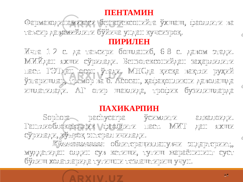 24ПЕНТАМИН Фармакодинамикаси бензогексонийга ўхшаш, фаоллиги ва таъсир давомийлиги бўйича ундан кучсизроқ. ПИРИЛЕН Ичга 1-2 с. да таъсири бошланиб, 6-8 с. давом этади. МИЙдан яхши сўрилади. Бензогексонийдан заҳарлилиги паст. ГЭТдан осон ўтади. МНСда қисқа вақтли руҳий ўзгаришлар, тремор ва б. Асосан, ҳафақонликни даволашда ишлатилади. АГ оғир шаклида, трофик бузилишларда ПАХИКАРПИН Sophora pachycarpa ўсимлиги алкалоиди. Ганглиоблокаторлик фаоллиги паст. МИТ дан яхши сўрилади, кўпроқ энтерал ичилади. Қўлланилиши : облитерацияланувчи эндартериит,, муддатидан олдин сув кетиши, туғиш жараёнининг суст бўлиш холатларида туғишни тезлаштириш учун. 