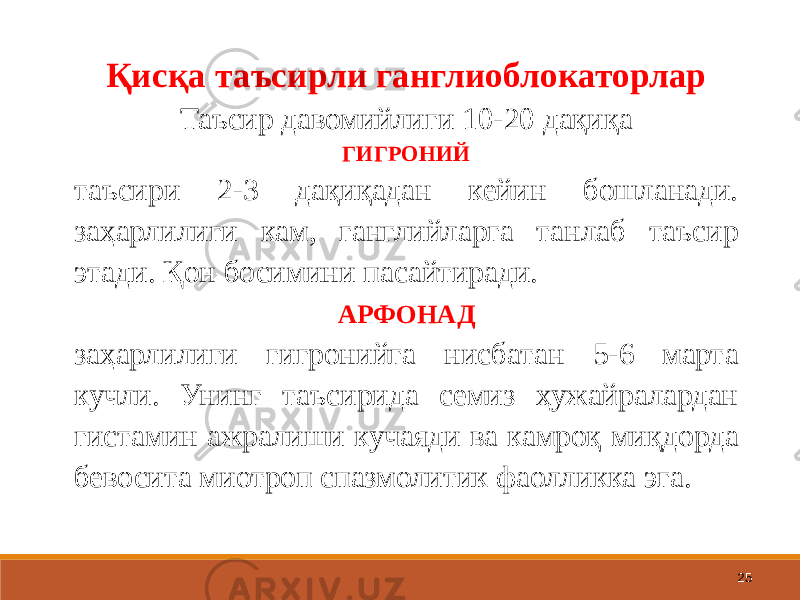 25Қисқа таъсирли ганглиоблокаторлар Таъсир давомийлиги 10-20 дақиқа ГИГРОНИЙ таъсири 2-3 дақиқадан кейин бошланади. заҳарлилиги кам, ганглийларга танлаб таъсир этади. Қон босимини пасайтиради. АРФОНАД заҳарлилиги гигронийга нисбатан 5-6 марта кучли. Унинг таъсирида семиз ҳужайралардан гистамин ажралиши кучаяди ва камроқ миқдорда бевосита миотроп спазмолитик фаолликка эга. 