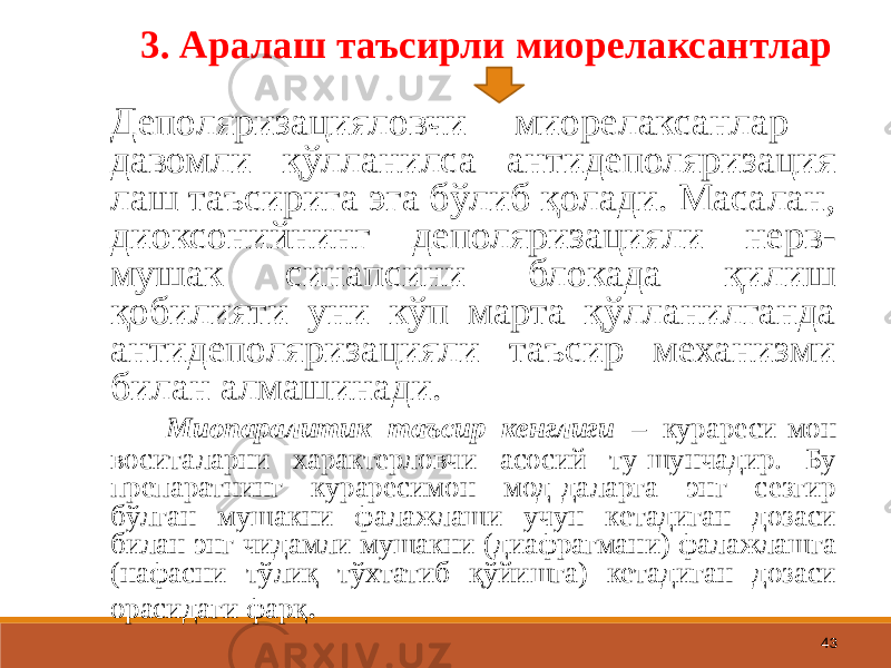 43 3. Аралаш таъсирли миорелаксантлар Деполяризацияловчи миорелаксанлар давомли қўлланилса антидеполяризация лаш таъсирига эга бўлиб қолади. Масалан, диоксонийнинг деполяризацияли нерв- мушак синапсини блокада қилиш қобилияти уни кўп марта қўлланилганда антидеполяризацияли таъсир механизми билан алмашинади. Миопаралитик таъсир кенглиги – курареси-мон воситаларни характерловчи асосий ту-шунчадир. Бу препаратнинг кураресимон мод-даларга энг сезгир бўлган мушакни фалажлаши учун кетадиган дозаси билан энг чидамли мушакни (диафрагмани) фалажлашга (нафасни тўлиқ тўхтатиб қўйишга) кетадиган дозаси орасидаги фарқ . 