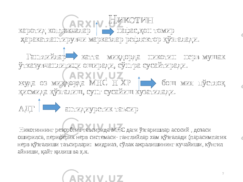 7 Никотин каротид коптокчалар нафас,қон томир ҳаракатлантирувчи марказлар рефлектор қўзғалади. Ганглийлар катта миқдорда никотин нерв-мушак ўтказувчанлигини оширади, сўнгра сусайтиради. жуда оз миқдорда МНС Н-ХР бош мия пўстлоқ қисмида қўзғалиш, сунг сусайиш кузатилади. АДГ антидиуретик таъсир Никотиннинг резорбтив таъсирида МНС даги ўзгаришлар асосий , дозаси оширилса, периферик нерв системаси- ганглийлар хам қўзғалади (парасимпатик нерв қўзғалиши таъсирлари: мидриаз, сўлак ажралишининг кучайиши, кўнгил айниши, қайт қилиш ва ҳ.к. 