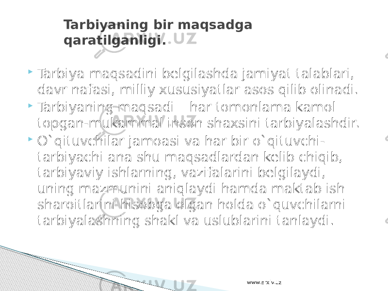  Tarbiya maqsadini belgilashda jamiyat talablari, davr nafasi, milliy xususiyatlar asos qilib olinadi.  Tarbiyaning maqsadi – har tomonlama kamol topgan-mukammal inson shaxsini tarbiyalashdir.  O`qituvchilar jamoasi va har bir o`qituvchi- tarbiyachi ana shu maqsadlardan kelib chiqib, tarbiyaviy ishlarning, vazifalarini belgilaydi, uning mazmunini aniqlaydi hamda maktab ish sharoitlarini hisobga olgan holda o`quvchilarni tarbiyalashning shakl va uslublarini tanlaydi. Tarbiyaning bir maqsadga qaratilganligi. www.arxiv.uz 