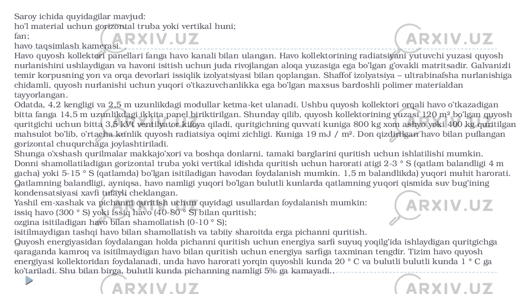 Saroy ichida quyidagilar mavjud: ho’l material uchun gorizontal truba yoki vertikal huni; fan; havo taqsimlash kamerasi. Havo quyosh kollektori panellari fanga havo kanali bilan ulangan. Havo kollektorining radiatsiyani yutuvchi yuzasi quyosh nurlanishini ushlaydigan va havoni isitish uchun juda rivojlangan aloqa yuzasiga ega bo’lgan g’ovakli matritsadir. Galvanizli temir korpusning yon va orqa devorlari issiqlik izolyatsiyasi bilan qoplangan. Shaffof izolyatsiya – ultrabinafsha nurlanishiga chidamli, quyosh nurlanishi uchun yuqori o’tkazuvchanlikka ega bo’lgan maxsus bardoshli polimer materialdan tayyorlangan. Odatda, 4,2 kengligi va 2,5 m uzunlikdagi modullar ketma-ket ulanadi. Ushbu quyosh kollektori orqali havo o’tkazadigan bitta fanga 14,5 m uzunlikdagi ikkita panel biriktirilgan. Shunday qilib, quyosh kollektorining yuzasi 120 m² bo’lgan quyosh quritgichi uchun bitta 3,5 kVt ventilyator kifoya qiladi, quritgichning quvvati kuniga 800 kg xom ashyo yoki 400 kg quritilgan mahsulot bo’lib, o’rtacha kunlik quyosh radiatsiya oqimi zichligi. Kuniga 19 mJ / m². Don qizdirilgan havo bilan puflangan gorizontal chuqurchaga joylashtiriladi. Shunga o’xshash qurilmalar makkajo’xori va boshqa donlarni, tamaki barglarini quritish uchun ishlatilishi mumkin. Donni shamollatiladigan gorizontal truba yoki vertikal idishda quritish uchun harorati atigi 2-3 ° S (qatlam balandligi 4 m gacha) yoki 5-15 ° S (qatlamda) bo’lgan isitiladigan havodan foydalanish mumkin. 1,5 m balandlikda) yuqori muhit harorati. Qatlamning balandligi, ayniqsa, havo namligi yuqori bo’lgan bulutli kunlarda qatlamning yuqori qismida suv bug’ining kondensatsiyasi xavfi tufayli cheklangan. Yashil em-xashak va pichanni quritish uchun quyidagi usullardan foydalanish mumkin: issiq havo (300 ° S) yoki issiq havo (40-80 ° S) bilan quritish; ozgina isitiladigan havo bilan shamollatish (0-10 ° S); isitilmaydigan tashqi havo bilan shamollatish va tabiiy sharoitda erga pichanni quritish. Quyosh energiyasidan foydalangan holda pichanni quritish uchun energiya sarfi suyuq yoqilg’ida ishlaydigan quritgichga qaraganda kamroq va isitilmaydigan havo bilan quritish uchun energiya sarfiga taxminan tengdir. Tizim havo quyosh energiyasi kollektoridan foydalanadi, unda havo harorati yorqin quyoshli kunda 20 ° C va bulutli bulutli kunda 1 ° C ga ko’tariladi. Shu bilan birga, bulutli kunda pichanning namligi 5% ga kamayadi.. 