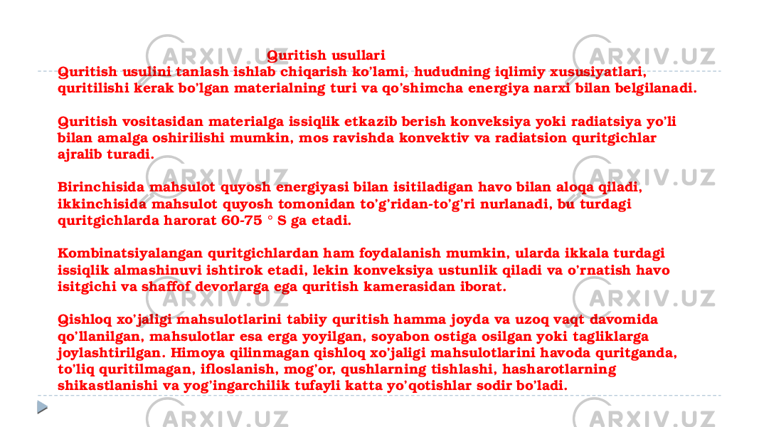  Quritish usullari Quritish usulini tanlash ishlab chiqarish ko’lami, hududning iqlimiy xususiyatlari, quritilishi kerak bo’lgan materialning turi va qo’shimcha energiya narxi bilan belgilanadi. Quritish vositasidan materialga issiqlik etkazib berish konveksiya yoki radiatsiya yo’li bilan amalga oshirilishi mumkin, mos ravishda konvektiv va radiatsion quritgichlar ajralib turadi. Birinchisida mahsulot quyosh energiyasi bilan isitiladigan havo bilan aloqa qiladi, ikkinchisida mahsulot quyosh tomonidan to’g’ridan-to’g’ri nurlanadi, bu turdagi quritgichlarda harorat 60-75 ° S ga etadi. Kombinatsiyalangan quritgichlardan ham foydalanish mumkin, ularda ikkala turdagi issiqlik almashinuvi ishtirok etadi, lekin konveksiya ustunlik qiladi va o’rnatish havo isitgichi va shaffof devorlarga ega quritish kamerasidan iborat. Qishloq xo’jaligi mahsulotlarini tabiiy quritish hamma joyda va uzoq vaqt davomida qo’llanilgan, mahsulotlar esa erga yoyilgan, soyabon ostiga osilgan yoki tagliklarga joylashtirilgan. Himoya qilinmagan qishloq xo’jaligi mahsulotlarini havoda quritganda, to’liq quritilmagan, ifloslanish, mog’or, qushlarning tishlashi, hasharotlarning shikastlanishi va yog’ingarchilik tufayli katta yo’qotishlar sodir bo’ladi. 