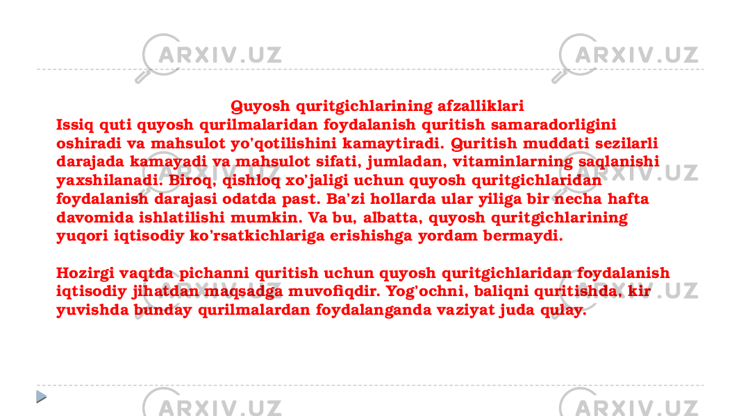  Quyosh quritgichlarining afzalliklari Issiq quti quyosh qurilmalaridan foydalanish quritish samaradorligini oshiradi va mahsulot yo’qotilishini kamaytiradi. Quritish muddati sezilarli darajada kamayadi va mahsulot sifati, jumladan, vitaminlarning saqlanishi yaxshilanadi. Biroq, qishloq xo’jaligi uchun quyosh quritgichlaridan foydalanish darajasi odatda past. Ba’zi hollarda ular yiliga bir necha hafta davomida ishlatilishi mumkin. Va bu, albatta, quyosh quritgichlarining yuqori iqtisodiy ko’rsatkichlariga erishishga yordam bermaydi. Hozirgi vaqtda pichanni quritish uchun quyosh quritgichlaridan foydalanish iqtisodiy jihatdan maqsadga muvofiqdir. Yog’ochni, baliqni quritishda, kir yuvishda bunday qurilmalardan foydalanganda vaziyat juda qulay. 