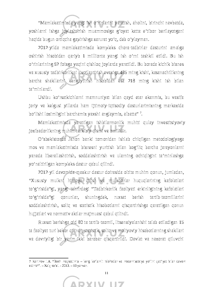 “Mamlakatimizda yangi ish o’rinlarini yaratish, aholini, birinchi navbatda, yoshlarni ishga joylashtirish muammosiga g’oyat katta e’tibor berilayotgani haqida bugun ortiqcha gapirishga zarurat yo’q, deb o’ylayman. 2012-yilda mamlakatimizda kompleks chora-tadbirlar dasturini amalga oshirish hisobidan qariyb 1 millionta yangi ish o’rni tashkil etildi. Bu ish o’rinlarining 62 foizga yaqini qishloq joylarda yaratildi. Bu borada kichik biznes va xususiy tadbirkorlikni rivojlantirish evaziga 485 ming kishi, kasanachilikning barcha shakllarini kengaytirish hisobidan esa 218 ming kishi ish bilan ta’minlandi. Ushbu ko’rsatkichlarni mamnuniyat bilan qayd etar ekanmiz, bu vazifa joriy va kelgusi yillarda ham ijtimoiy-iqtisodiy dasturlarimizning markazida bo’lishi lozimligini barchamiz yaxshi anglaymiz, albatta” 7 . Mamlakatimizda yaratilgan ishbilarmonlik muhiti qulay investitsiyaviy jozibadorlikning muhim tarkibiy qismi va omilidir. O’zbekistonda Jahon banki tomonidan ishlab chiqilgan metodologiyaga mos va mamlakatimizda biznesni yuritish bilan bog’liq barcha jarayonlarni yanada liberallashtirish, soddalashtirish va ularning ochiqligini ta’minlashga yo’naltirilgan kompleks dastur qabul qilindi. 2012-yil davomida mazkur dastur doirasida oltita muhim qonun, jumladan, “Xususiy mulkni himoya qilish va mulkdorlar huquqlarining kafolatlari to’g’risida”gi, yangi tahrirdagi “Tadbirkorlik faoliyati erkinligining kafolatlari to’g’risida”gi qonunlar, shuningdek, ruxsat berish tartib-taomillarini soddalashtirish, soliq va statistik hisobotlarni qisqartirishga qaratilgan qonun hujjatlari va normativ aktlar majmuasi qabul qilindi. Ruxsat berishga oid 80 ta tartib-taomil, litsenziyalanishi talab etiladigan 15 ta faoliyat turi bekor qilindi, statistik, soliq va moliyaviy hisobotlarning shakllari va davriyligi bir yarim-ikki barobar qisqartirildi. Davlat va nazorat qiluvchi 7 Karimov I.A. “Bosh maqsadimiz – keng ko’lamli islohotlar va modernizatsiya yo’lini qat’iyat bilan davom ettirish”. – Xalq so’zi. - 2013. – 19 yanvar. 11 