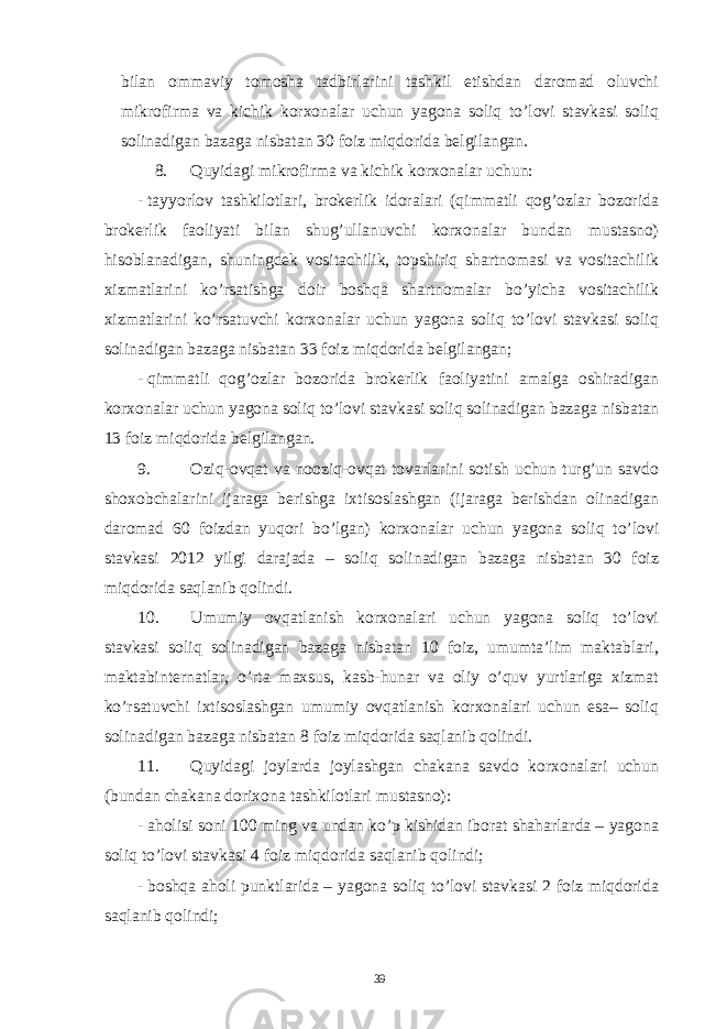 bilan ommaviy tomosha tadbirlarini tashkil etishdan daromad oluvchi mikrofirma va kichik korxonalar uchun yagona soliq to’lovi stavkasi soliq solinadigan bazaga nisbatan 30 foiz miqdorida belgilangan. 8. Quyidagi mikrofirma va kichik korxonalar uchun: - tayyorlov tashkilotlari, brokerlik idoralari (qimmatli qog’ozlar bozorida brokerlik faoliyati bilan shug’ullanuvchi korxonalar bundan mustasno) hisoblanadigan, shuningdek vositachilik, topshiriq shartnomasi va vositachilik xizmatlarini ko’rsatishga doir boshqa shartnomalar bo’yicha vositachilik xizmatlarini ko’rsatuvchi korxonalar uchun yagona soliq to’lovi stavkasi soliq solinadigan bazaga nisbatan 33 foiz miqdorida belgilangan; - qimmatli qog’ozlar bozorida brokerlik faoliyatini amalga oshiradigan korxonalar uchun yagona soliq to’lovi stavkasi soliq solinadigan bazaga nisbatan 13 foiz miqdorida belgilangan. 9. Oziq-ovqat va nooziq-ovqat tovarlarini sotish uchun turg’un savdo shoxobchalarini ijaraga berishga ixtisoslashgan (ijaraga berishdan olinadigan daromad 60 foizdan yuqori bo’lgan) korxonalar uchun yagona soliq to’lovi stavkasi 2012 yilgi darajada – soliq solinadigan bazaga nisbatan 30 foiz miqdorida saqlanib qolindi. 10. Umumiy ovqatlanish korxonalari uchun yagona soliq to’lovi stavkasi soliq solinadigan bazaga nisbatan 10 foiz, umumta’lim maktablari, maktabinternatlar, o’rta maxsus, kasb-hunar va oliy o’quv yurtlariga xizmat ko’rsatuvchi ixtisoslashgan umumiy ovqatlanish korxonalari uchun esa– soliq solinadigan bazaga nisbatan 8 foiz miqdorida saqlanib qolindi. 11. Quyidagi joylarda joylashgan chakana savdo korxonalari uchun (bundan chakana dorixona tashkilotlari mustasno): - aholisi soni 100 ming va undan ko’p kishidan iborat shaharlarda – yagona soliq to’lovi stavkasi 4 foiz miqdorida saqlanib qolindi; - boshqa aholi punktlarida – yagona soliq to’lovi stavkasi 2 foiz miqdorida saqlanib qolindi; 39 