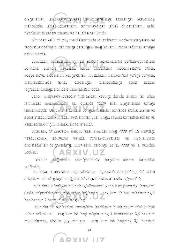 o’zgarishlar, zamonaviy yuksak texnologiyalarga asoslangan eksportbop mahsulotlar ishlab chiqarishni ta’minlaydigan ishlab chiqarishlarni jadal rivojlantirish asosiy ustuvor yo’nalishlardan biridir. Shundan kelib chiqib, mamlakatimizda iqtisodiyotni modernizatsiyalash va raqobatbardoshligini oshirishga qaratilgan keng ko’lamli chora-tadbirlar amalga oshirilmoqda. Jumladan, iqtisodiyotning real sektori korxonalarini qo’llab-quvvatlash bo’yicha, birinchi navbatda, ishlab chiqarishni modernizatsiya qilish, kooperatsiya aloqalarini kengaytirish, mustahkam hamkorlikni yo’lga qo’yish, mamlakatimizda ishlab chiqarilgan mahsulotlarga ichki talabni rag’batlantirishga alohida e’tibor qaratilmoqda. Jahon moliyaviy-iqtisodiy inqirozidan keyingi davrda aholini ish bilan ta’minlash muammolarini hal qilishda jiddiy sifat o’zgarishlari ko’zga tashlanmoqda. Ushbu o’ta dolzarb bo’lgan masalani echishda kichik biznes va xususiy tadbirkorlikni jadal rivojlantirish bilan birga, xizmat ko’rsatish sohasi va kasanachilikning turli shakllari joriy etildi. Xususan, O’zbekiston Respublikasi Prezidentining 2009 yil 15 maydagi “Tadbirkorlik faoliyatini yanada qo’llab-quvvatlash va rivojlantirish choratadbirlari to’g’risida”gi 1112-sonli qaroriga ko’ra, 2009 yil 1 iyundan boshlab: kadastr hujjatlarini rasmiylashtirish bo’yicha xizmat ko’rsatish tariflarini; tadbirkorlik ob’ektlarining arxitektura - rejalashtirish topshiriqlarini ishlab chiqish va ularning loyiha hujjatlarini ekspertizadan o’tkazish qiymatini; tadbirkorlik faoliyati bilan shug’ullanuvchi yuridik va jismoniy shaxslarni davlat ro’yxatidan o’tkazish uchun boj haqini – eng kam ish haqi miqdorining 5 barobaridan 2 barobari miqdorigacha; tadbirkorlik sub’ektlari tomonidan banklarda hisob-raqamlarini ochish uchun to’lovlarni – eng kam ish haqi miqdorining 1 barobaridan 0,5 barobari miqdorigacha, qishloq joylarda esa – eng kam ish haqining 0,1 barobari 43 