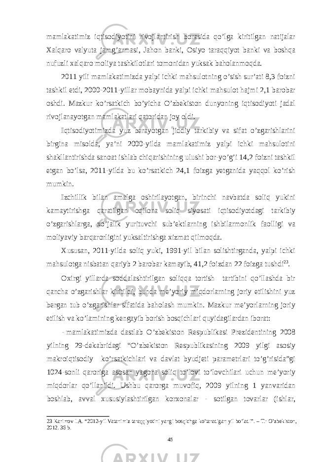 mamlakatimiz iqtisodiyotini rivojlantirish borasida qo’lga kiritilgan natijalar Xalqaro valyuta jamg’armasi, Jahon banki, Osiyo taraqqiyot banki va boshqa nufuzli xalqaro moliya tashkilotlari tomonidan yuksak baholanmoqda. 2011 yili mamlakatimizda yalpi ichki mahsulotning o’sish sur’ati 8,3 foizni tashkil etdi, 2000-2011-yillar mobaynida yalpi ichki mahsulot hajmi 2,1 barobar oshdi. Mazkur ko’rsatkich bo’yicha O’zbekiston dunyoning iqtisodiyoti jadal rivojlanayotgan mamlakatlari qatoridan joy oldi. Iqtisodiyotimizda yuz berayotgan jiddiy tarkibiy va sifat o’zgarishlarini birgina misolda, ya’ni 2000-yilda mamlakatimiz yalpi ichki mahsulotini shakllantirishda sanoat ishlab chiqarishining ulushi bor-yo’g’i 14,2 foizni tashkil etgan bo’lsa, 2011-yilda bu ko’rsatkich 24,1 foizga yetganida yaqqol ko’rish mumkin. Izchillik bilan amalga oshirilayotgan, birinchi navbatda soliq yukini kamaytirishga qaratilgan oqilona soliq siyosati iqtisodiyotdagi tarkibiy o’zgarishlarga, xo’jalik yurituvchi sub’ektlarning ishbilarmonlik faolligi va moliyaviy barqarorligini yuksaltirishga xizmat qilmoqda. Xususan, 2011-yilda soliq yuki, 1991-yil bilan solishtirganda, yalpi ichki mahsulotga nisbatan qariyb 2 barobar kamayib, 41,2 foizdan 22 foizga tushdi 23 . Oxirgi yillarda soddalashtirilgan soliqqa tortish tartibini qo’llashda bir qancha o’zgarishlar kiritildi, bunda me’yoriy miqdorlarning joriy etilishini yuz bergan tub o’zgarishlar sifatida baholash mumkin. Mazkur me’yorlarning joriy etilish va ko’lamining kengayib borish bosqichlari quyidagilardan iborat: - mamlakatimizda dastlab O’zbekiston Respublikasi Prezidentining 2008 yilning 29-dekabridagi “O’zbekiston Respublikasining 2009 yilgi asosiy makroiqtisodiy ko’rsatkichlari va davlat byudjeti parametrlari to’g’risida”gi 1024-sonli qaroriga asosan yagona soliq to’lovi to’lovchilari uchun me’yoriy miqdorlar qo’llanildi. Ushbu qarorga muvofiq, 2009 yilning 1 yanvaridan boshlab, avval xususiylashtirilgan korxonalar - sotilgan tovarlar (ishlar, 23 Karimov I.A. “2012-yil Vatanimiz taraqqiyotini yangi bosqichga ko’taradigan yil bo’ladi”. – T.: O’zbekiston, 2012. 36 b. 45 