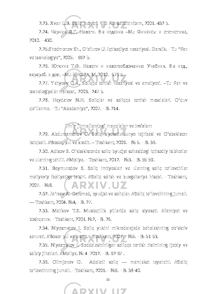 2.23. Xvan L.B. Soliq huquqi. - T.: Konsauditinform, 2001.-432 b. 2.24. Черник Д.Г. Налоги. 8-е издание –М.: Финансы и статистика, 2010. - 430. 2.25.Shodmonov Sh., G’afurov U. Iqtisodiyot nazariyasi. Darslik. - T.: “Fan va texnologiya”, 2005. - 662-b. 2.26. Юткина Т.Ф. Налоги и налогообложение: Учебник. 8-е изд., перераб. и доп. –М.: ИНФРА-М, 2010. -576 с. 2.27. Yahyoev Q.A. Soliqqa tortish nazariyasi va amaliyoti. –T.: Fan va texnologiyalar markazi, 2003. -247 b. 2.28. Haydarov N.H. Soliqlar va soliqqa tortish masalalari. O’quv qo’llanma. - T.: “Akademiya”, 2007. - B. 214. Ilmiy jurnallardagi maqolalar va tezislar: 2.29. Abduraxmonov O. Soliq siyosati: dunyo tajribasi va O’zbekiston istiqboli. //Bozor, pul va kredit. – Toshkent, 2009. - № 5. - B. 36. 2.30. Adizov S. O’zbekistonda soliq-byudjet sohasidagi iqtisodiy islohotlar va ularning tahlili. //Moliya. - Toshkent, 2012. - №3. - B. 55-59. 2.31. Boymurodov S. Soliq imtiyozlari va ularning soliq to‘lovchilar moliyaviy faoliyatiga ta’siri. //Soliq solish va buxgalteriya hisobi. - Toshkent, 2007. - №8. 2.32. Jo’raev A. Daromad, byudjet va soliqlar. //Soliq to’lovchining jurnali. — Toshkent, 2004. №4, - B. 27. 2.33. Malikov T.S. Mustaqillik yillarida soliq siyosati. //Jamiyat va boshqaruv. - Toshkent, 2001. №2, - B. 26. 2.34. Niyozmetov I. Soliq yukini mikrodarajada baholashning ob’ektiv zarurati. //Bozor pul va kredit. - Toshkent, 2007. - №5. - B. 51-53. 2.35. Niyazmetov I. Soddalashtirilgan soliqqa tortish tizimining ijobiy va salbiy jihatlari. //Moliya. № 4 -2012. - B. 62-67 . 2.36. Olimjonov O. Adolatli soliq — mamlakat tayanchi. //Soliq to’lovchining jurnali. - Toshkent, 2006. - №6. - B. 38-40. 61 