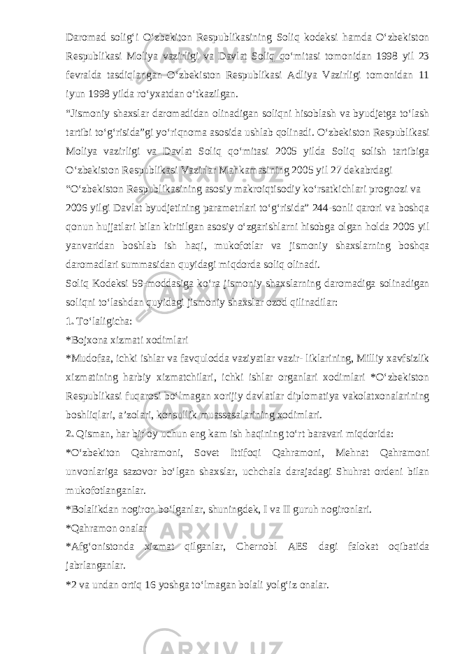 Daromad solig‘i O‘zbekiton Respublikasining Soliq kodeksi hamda O‘zbekiston Respublikasi Moliya vazirligi va Davlat Soliq qo‘mitasi tomonidan 1998 yil 23 fevralda tasdiqlangan O‘zbekiston Respublikasi Adliya Vazirligi tomonidan 11 iyun 1998 yilda ro‘yxatdan o‘tkazilgan. “Jismoniy shaxslar daromadidan olinadigan soliqni hisoblash va byudjetga to‘lash tartibi to‘g‘risida”gi yo‘riqnoma asosida ushlab qolinadi. O‘zbekiston Respublikasi Moliya vazirligi va Davlat Soliq qo‘mitasi 2005 yilda Soliq solish tartibiga O‘zbekiston Respublikasi Vazirlar Mahkamasining 2005 yil 27 dekabrdagi “O‘zbekiston Respublikasining asosiy makroiqtisodiy ko‘rsatkichlari prognozi va 2006 yilgi Davlat byudjetining parametrlari to‘g‘risida” 244-sonli qarori va boshqa qonun hujjatlari bilan kiritilgan asosiy o‘zgarishlarni hisobga olgan holda 2006 yil yanvaridan boshlab ish haqi, mukofotlar va jismoniy shaxslarning boshqa daromadlari summasidan quyidagi miqdorda soliq olinadi. Soliq Kodeksi 59-moddasiga ko‘ra jismoniy shaxslarning daromadiga solinadigan soliqni to‘lashdan quyidagi jismoniy shaxslar ozod qilinadilar: 1. To‘laligicha: *Bojxona xizmati xodimlari *Mudofaa, ichki ishlar va favqulodda vaziyatlar vazir- liklarining, Milliy xavfsizlik xizmatining harbiy xizmatchilari, ichki ishlar organlari xodimlari *O‘zbekiston Respublikasi fuqarosi bo‘lmagan xorijiy davlatlar diplomatiya vakolatxonalarining boshliqlari, a’zolari, konsullik muassasalarining xodimlari. 2. Qisman, har bir oy uchun eng kam ish haqining to‘rt baravari miqdorida: *O‘zbekiton Qahramoni, Sovet Ittifoqi Qahramoni, Mehnat Qahramoni unvonlariga sazovor bo‘lgan shaxslar, uchchala darajadagi Shuhrat ordeni bilan mukofotlanganlar. *Bolalikdan nogiron bo‘lganlar, shuningdek, I va II guruh nogironlari. *Qahramon onalar *Afg‘onistonda xizmat qilganlar, Chernobl AES dagi falokat oqibatida jabrlanganlar. *2 va undan ortiq 16 yoshga to‘lmagan bolali yolg‘iz onalar. 