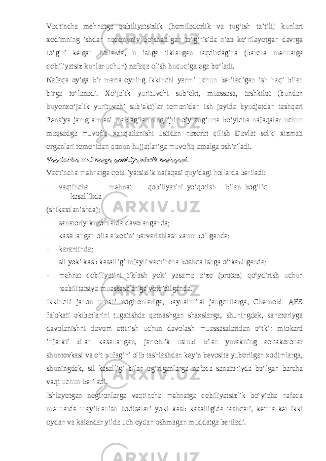 Vaqtincha mehnatga qobiliyatsizlik (homiladorlik va tug‘ish ta’tili) kunlari xodimning ishdan noqonuniy bo‘shatilgan to‘g‘risida nizo ko‘rilayotgan davrga to‘g‘ri kelgan hollarda, u ishga tiklangan taqdirdagina (barcha mehnatga qobiliyatsiz kunlar uchun) nafaqa olish huquqiga ega bo‘ladi. Nafaqa oyiga bir marta-oyning ikkinchi yarmi uchun beriladigan ish haqi bilan birga to‘lanadi. Xo‘jalik yurituvchi sub’ekt, muassasa, tashkilot (bundan buyonxo‘jalik yurituvchi sub’ekt)lar tomonidan ish joyida byudjetdan tashqari Pensiya jamg‘armasi mablag‘larining ijtimoiy sug‘urta bo‘yicha nafaqalar uchun maqsadga muvofiq xarajatlanishi ustidan nazorat qilish Davlat soliq xizmati organlari tomonidan qonun hujjatlariga muvofiq amalga oshiriladi. Vaqtincha mehnatga qobiliyatsizlik nafaqasi. Vaqtincha mehnatga qobiliyatsizlik nafaqasi quyidagi hollarda beriladi: - vaqtincha mehnat qobiliyatini yo‘qotish bilan bog‘liq kasallikda (shikastlanishda); - sanatoriy-kurortlarda davolanganda; - kasallangan oila a’zosini parvarishlash zarur bo‘lganda; - karantinda; - sil yoki kasb kasalligi tufayli vaqtincha boshqa ishga o‘tkazilganda; - mehnat qobiliyatini tiklash yoki yasama a’zo (protez) qo‘ydirish uchun reabilitatsiya muassasalariga yotqizilganda. Ikkinchi jahon urushi nogironlariga, baynalmilal jangchilarga, Chernobil AES falokati okibatlarini tugatishda qatnashgan shaxslarga, shuningdek, sanatoriyga davolanishni davom ettirish uchun davolash muassasalaridan o‘tkir miokard infarkti bilan kasallangan, jarrohlik uslubi bilan yurakning aortakoronar shuntovkasi va o‘t pufagini olib tashlashdan keyin bevosita yuborilgan xodimlarga, shuningdek, sil kasalligi bilan og‘riganlarga nafaqa sanatoriyda bo‘lgan barcha vaqt uchun beriladi. Ishlayotgan nogironlarga vaqtincha mehnatga qobiliyatsizlik bo‘yicha nafaqa mehnatda mayiblanish hodisalari yoki kasb kasalligida tashqari, ketma-ket ikki oydan va kalendar yilda uch oydan oshmagan muddatga beriladi. 