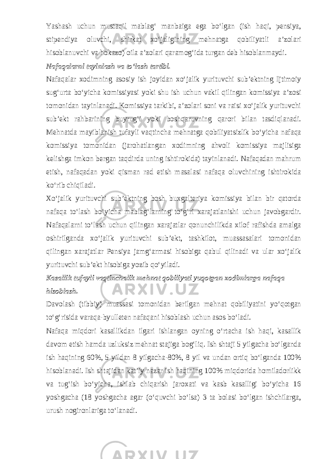 Yashash uchun mustaqil mablag‘ manbaiga ega bo‘lgan (ish haqi, pensiya, stipendiya oluvchi, shirkat xo‘jaligining mehnatga qobiliyatli a’zolari hisoblanuvchi va hokazo) oila a’zolari qaramog‘ida turgan deb hisoblanmaydi. Nafaqalarni tayinlash va to‘lash tartibi. Nafaqalar xodimning asosiy ish joyidan xo‘jalik yurituvchi sub’ektning Ijtimoiy sug‘urta bo‘yicha komissiyasi yoki shu ish uchun vakil qilingan komissiya a’zosi tomonidan tayinlanadi. Komissiya tarkibi, a’zolari soni va raisi xo‘jalik yurituvchi sub’ekt rahbarining buyrug‘i yoki boshqaruvning qarori bilan tasdiqlanadi. Mehnatda mayiblanish tufayli vaqtincha mehnatga qobiliyatsizlik bo‘yicha nafaqa komissiya tomonidan (jarohatlangan xodimning ahvoli komissiya majlisiga kelishga imkon bergan taqdirda uning ishtirokida) tayinlanadi. Nafaqadan mahrum etish, nafaqadan yoki qisman rad etish masalasi nafaqa oluvchining ishtirokida ko‘rib chiqiladi. Xo‘jalik yurituvchi sub’ektning bosh buxgalteriya komissiya bilan bir qatorda nafaqa to‘lash bo‘yicha mablag‘larning to‘g‘ri xarajatlanishi uchun javobgardir. Nafaqalarni to‘lash uchun qilingan xarajatlar qonunchilikda xilof rafishda amalga oshirilganda xo‘jalik yurituvchi sub’ekt, tashkilot, muassasalari tomonidan qilingan xarajatlar Pensiya jamg‘armasi hisobiga qabul qilinadi va ular xo‘jalik yurituvchi sub’ekt hisobiga yozib qo‘yiladi. Kasallik tufayli vaqtinchalik mehnat qobiliyati yuqotgan xodimlarga nafaqa hisoblash. Davolash (tibbiy) muassasi tomonidan berilgan mehnat qobiliyatini yo‘qotgan to‘g‘risida varaqa-byulleten nafaqani hisoblash uchun asos bo‘ladi. Nafaqa miqdori kasallikdan ilgari ishlangan oyning o‘rtacha ish haqi, kasallik davom etish hamda uzluksiz mehnat stajiga bog‘liq. Ish shtaji 5 yilgacha bo‘lganda ish haqining 60%, 5 yildan 8 yilgacha-80%, 8 yil va undan ortiq bo‘lganda 100% hisoblanadi. Ish shtajidan kat’iy nazar ish haqining 100% miqdorida homiladorlikk va tug‘ish bo‘yicha, ishlab chiqarish jaroxati va kasb kasalligi bo‘yicha 16 yoshgacha (18 yoshgacha agar (o‘quvchi bo‘lsa) 3 ta bolasi bo‘lgan ishchilarga, urush nogironlariga to‘lanadi. 