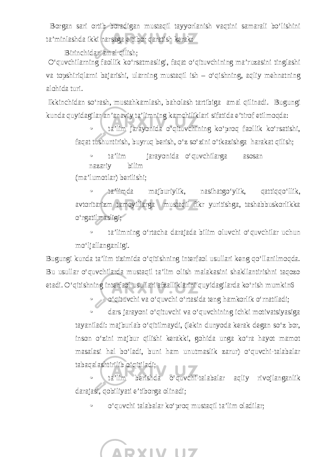  Borgan sari ortib boradigan mustaqil tayyorlanish vaqtini samarali bo‘lishini ta’minlashda ikki narsaga e’tibor qaratish kerak: Birinchidan amal qilish; O‘quvchilarning faollik ko‘rsatmasligi, faqat o‘qituvchining ma’ruzasini tinglashi va topshiriqlarni bajarishi, ularning mustaqil ish – o‘qishning, aqliy mehnatning alohida turi. Ikkinchidan so‘rash, mustahkamlash, baholash tartibiga amal qilinadi. Bugungi kunda quyidagilar an’anaviy ta’limning kamchiliklari sifatida e’tirof etilmoqda: • ta’lim jarayonida o‘qituvchining ko‘proq faollik ko‘rsatishi, faqat tushuntirish, buyruq berish, o‘z so‘zini o‘tkazishga harakat qilish; • ta’lim jarayonida o‘quvchilarga asosan nazariy bilim (ma’lumotlar) berilishi; • ta’limda majburiylik, nasihatgo‘ylik, qattiqqo‘llik, avtoritarizm tamoyillarga mustaqil fikr yuritishga, tashabbuskorlikka o‘rgatilmasligi; • ta’limning o‘rtacha darajada bilim oluvchi o‘quvchilar uchun mo‘ljallanganligi. Bugungi kunda ta’lim tizimida o‘qitishning interfaol usullari keng qo‘llanilmoqda. Bu usullar o‘quvchilarda mustaqil ta’lim olish malakasini shakllantirishni taqozo etadi. O‘qitishning interfaol usullari afzalliklarini quyidagilarda ko‘rish mumkin6 • o‘qituvchi va o‘quvchi o‘rtasida teng hamkorlik o‘rnatiladi; • dars jarayoni o‘qituvchi va o‘quvchining ichki motivatsiyasiga tayaniladi: majburlab o‘qitilmaydi, (lekin dunyoda kerak degan so‘z bor, inson o‘zini majbur qilishi kerakki, gohida unga ko‘ra hayot mamot masalasi hal bo‘ladi, buni ham unutmaslik zarur) o‘quvchi-talabalar tabaqalashtirilib o‘qitiladi; • ta’lim berishda o‘quvchi-talabalar aqliy rivojlanganlik darajasi, qobiliyati e’tiborga olinadi; • o‘quvchi talabalar ko‘proq mustaqil ta’lim oladilar; 