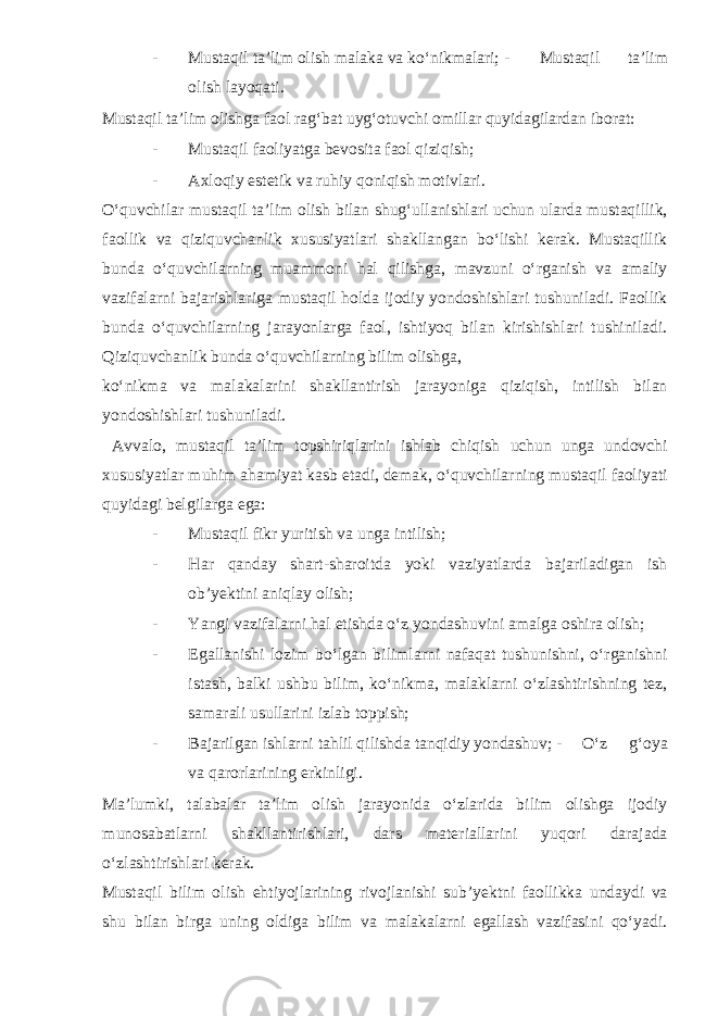 - Mustaqil ta’lim olish malaka va ko‘nikmalari; - Mustaqil ta’lim olish layoqati. Mustaqil ta’lim olishga faol rag‘bat uyg‘otuvchi omillar quyidagilardan iborat: - Mustaqil faoliyatga bevosita faol qiziqish; - Axloqiy estetik va ruhiy qoniqish motivlari. O‘quvchilar mustaqil ta’lim olish bilan shug‘ullanishlari uchun ularda mustaqillik, faollik va qiziquvchanlik xususiyatlari shakllangan bo‘lishi kerak. Mustaqillik bunda o‘quvchilarning muammoni hal qilishga, mavzuni o‘rganish va amaliy vazifalarni bajarishlariga mustaqil holda ijodiy yondoshishlari tushuniladi. Faollik bunda o‘quvchilarning jarayonlarga faol, ishtiyoq bilan kirishishlari tushiniladi. Qiziquvchanlik bunda o‘quvchilarning bilim olishga, ko‘nikma va malakalarini shakllantirish jarayoniga qiziqish, intilish bilan yondoshishlari tushuniladi. Avvalo, mustaqil ta’lim topshiriqlarini ishlab chiqish uchun unga undovchi xususiyatlar muhim ahamiyat kasb etadi, demak, o‘quvchilarning mustaqil faoliyati quyidagi belgilarga ega: - Mustaqil fikr yuritish va unga intilish; - Har qanday shart-sharoitda yoki vaziyatlarda bajariladigan ish ob’yektini aniqlay olish; - Yangi vazifalarni hal etishda o‘z yondashuvini amalga oshira olish; - Egallanishi lozim bo‘lgan bilimlarni nafaqat tushunishni, o‘rganishni istash, balki ushbu bilim, ko‘nikma, malaklarni o‘zlashtirishning tez, samarali usullarini izlab toppish; - Bajarilgan ishlarni tahlil qilishda tanqidiy yondashuv; - O‘z g‘oya va qarorlarining erkinligi. Ma’lumki, talabalar ta’lim olish jarayonida o‘zlarida bilim olishga ijodiy munosabatlarni shakllantirishlari, dars materiallarini yuqori darajada o‘zlashtirishlari kerak. Mustaqil bilim olish ehtiyojlarining rivojlanishi sub’yektni faollikka undaydi va shu bilan birga uning oldiga bilim va malakalarni egallash vazifasini qo‘yadi. 