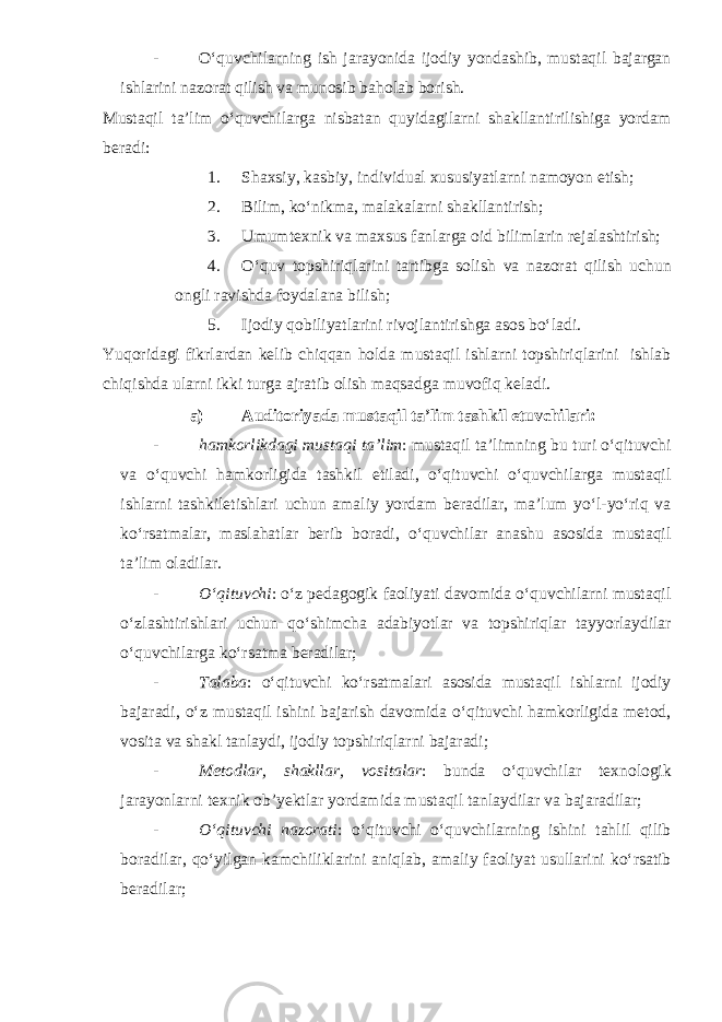 - O‘quvchilarning ish jarayonida ijodiy yondashib, mustaqil bajargan ishlarini nazorat qilish va munosib baholab borish. Mustaqil ta’lim o‘quvchilarga nisbatan quyidagilarni shakllantirilishiga yordam beradi: 1. Shaxsiy, kasbiy, individual xususiyatlarni namoyon etish; 2. Bilim, ko‘nikma, malakalarni shakllantirish; 3. Umumtexnik va maxsus fanlarga oid bilimlarin rejalashtirish; 4. O‘quv topshiriqlarini tartibga solish va nazorat qilish uchun ongli ravishda foydalana bilish; 5. Ijodiy qobiliyatlarini rivojlantirishga asos bo‘ladi. Yuqoridagi fikrlardan kelib chiqqan holda mustaqil ishlarni topshiriqlarini ishlab chiqishda ularni ikki turga ajratib olish maqsadga muvofiq keladi. a) Auditoriyada mustaqil ta’lim tashkil etuvchilari: - hamkorlikdagi mustaqi ta’lim : mustaqil ta’limning bu turi o‘qituvchi va o‘quvchi hamkorligida tashkil etiladi, o‘qituvchi o‘quvchilarga mustaqil ishlarni tashkiletishlari uchun amaliy yordam beradilar, ma’lum yo‘l-yo‘riq va ko‘rsatmalar, maslahatlar berib boradi, o‘quvchilar anashu asosida mustaqil ta’lim oladilar. - O‘qituvchi : o‘z pedagogik faoliyati davomida o‘quvchilarni mustaqil o‘zlashtirishlari uchun qo‘shimcha adabiyotlar va topshiriqlar tayyorlaydilar o‘quvchilarga ko‘rsatma beradilar; - Talaba : o‘qituvchi ko‘rsatmalari asosida mustaqil ishlarni ijodiy bajaradi, o‘z mustaqil ishini bajarish davomida o‘qituvchi hamkorligida metod, vosita va shakl tanlaydi, ijodiy topshiriqlarni bajaradi; - Metodlar, shakllar, vositalar : bunda o‘quvchilar texnologik jarayonlarni texnik ob’yektlar yordamida mustaqil tanlaydilar va bajaradilar; - O‘qituvchi nazorati : o‘qituvchi o‘quvchilarning ishini tahlil qilib boradilar, qo‘yilgan kamchiliklarini aniqlab, amaliy faoliyat usullarini ko‘rsatib beradilar; 